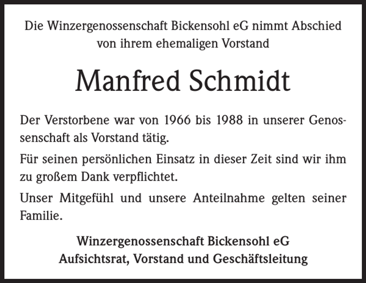 <p>Die Winzergenossenschaft Bickensohl eG nimmt Abschied<br />von ihrem ehemaligen Vorstand</p><p>Manfred Schmidt<br />Der Verstorbene war von 1966 bis 1988 in unserer Genossenschaft als Vorstand tätig.<br />Für seinen persönlichen Einsatz in dieser Zeit sind wir ihm<br />zu großem Dank verpflichtet.<br />Unser Mitgefühl und unsere Anteilnahme gelten seiner<br />Familie.<br />Winzergenossenschaft Bickensohl eG<br />Aufsichtsrat, Vorstand und Geschäftsleitung</p>