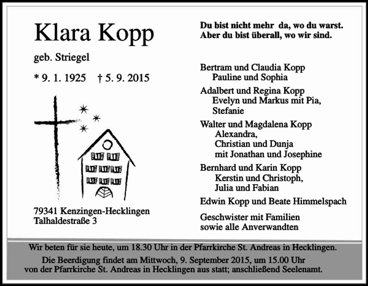 <p>Klara Kopp</p><p>Du bist nicht mehr da, wo du warst.<br />Aber du bist überall, wo wir sind.</p><p>geb. Striegel<br />* 9. 1. 1925</p><p>† 5. 9. 2015</p><p>79341 Kenzingen-Hecklingen<br />Talhaldestraße 3</p><p>Bertram und Claudia Kopp<br />Pauline und Sophia<br />Adalbert und Regina Kopp<br />Evelyn und Markus mit Pia,<br />Stefanie<br />Walter und Magdalena Kopp<br />Alexandra,<br />Christian und Dunja<br />mit Jonathan und Josephine<br />Bernhard und Karin Kopp<br />Kerstin und Christoph,<br />Julia und Fabian<br />Edwin Kopp und Beate Himmelspach<br />Geschwister mit Familien<br />sowie alle Anverwandten</p><p>Wir beten für sie heute, um 18.30 Uhr in der Pfarrkirche St. Andreas in Hecklingen.<br />Die Beerdigung findet am Mittwoch, 9. September 2015, um 15.00 Uhr<br />von der Pfarrkirche St. Andreas in Hecklingen aus statt; anschließend Seelenamt.</p>