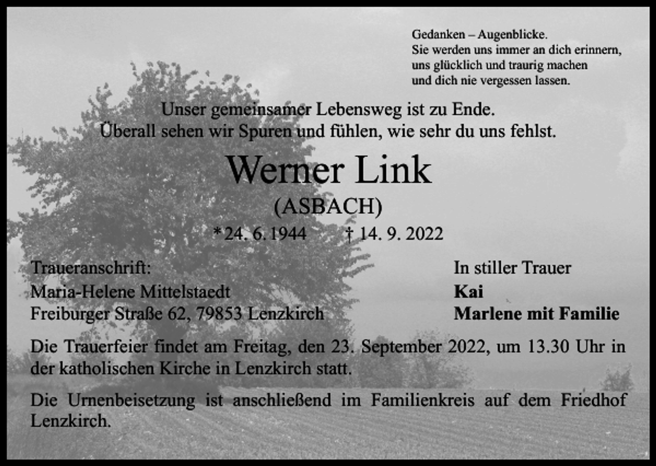<p>Gedanken – Augenblicke.<br />Sie werden uns immer an dich erinnern,<br />uns glücklich und traurig machen<br />und dich nie vergessen lassen.</p><p>Unser gemeinsamer Lebensweg ist zu Ende.<br />Überall sehen wir Spuren und fühlen, wie sehr du uns fehlst.</p><p>Werner Link<br />(ASBACH)</p><p>* 24. 6. 1944 † 14. 9. 2022<br />Traueranschrift:<br />Maria-Helene Mittelstaedt<br />Freiburger Straße 62, 79853 Lenzkirch</p><p>In stiller Trauer<br />Kai<br />Marlene mit Familie</p><p>Die Trauerfeier findet am Freitag, den 23. September 2022, um 13.30 Uhr in<br />der katholischen Kirche in Lenzkirch statt.<br />Die Urnenbeisetzung ist anschließend im Familienkreis auf dem Friedhof<br />­Lenzkirch.</p>