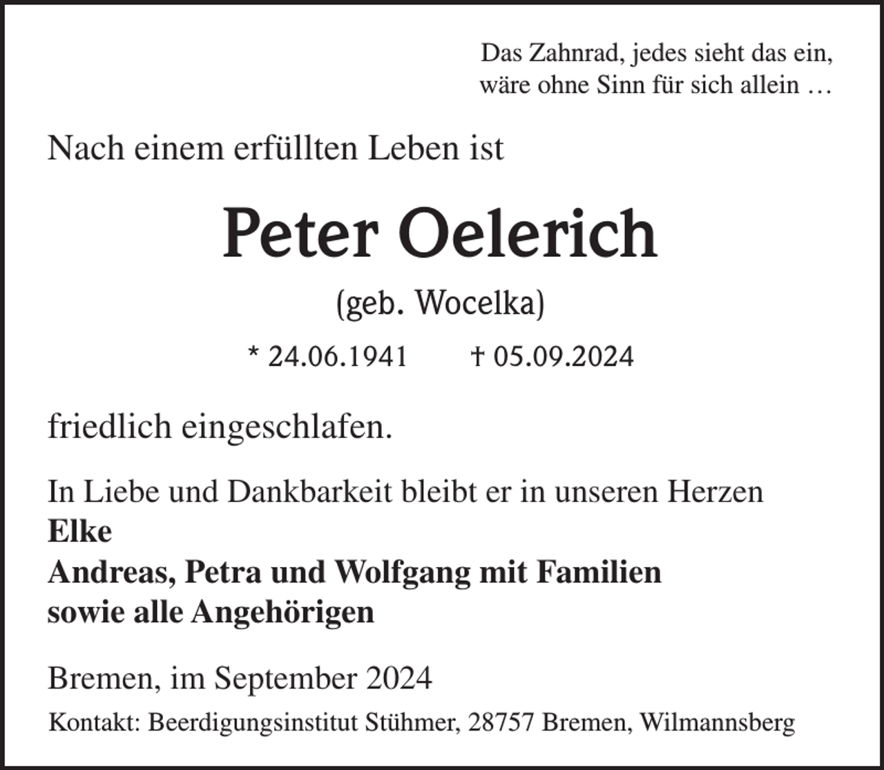 <p>Das Zahnrad, jedes sieht das ein,<br />wäre ohne Sinn für sich allein …</p><p>Nach einem erfüllten Leben ist</p><p>Peter Oelerich<br />(geb. Wocelka)<br />* 24.06.1941</p><p>† 05.09.2024</p><p>friedlich eingeschlafen.<br />In Liebe und Dankbarkeit bleibt er in unseren Herzen<br />Elke<br />Andreas, Petra und Wolfgang mit Familien<br />sowie alle Angehörigen<br />Bremen, im September 2024<br />Kontakt: Beerdigungsinstitut Stühmer, 28757 Bremen, Wilmannsberg</p>