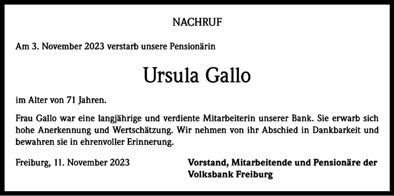 <p>NACHRUF<br />Am 3. November 2023 verstarb unsere Pensionärin</p><p>Ursula Gallo<br />im Alter von 71 Jahren.<br />Frau Gallo war eine langjährige und verdiente Mitarbeiterin unserer Bank. Sie erwarb sich<br />hohe Anerkennung und Wertschätzung. Wir nehmen von ihr Abschied in Dankbarkeit und<br />bewahren sie in ehrenvoller Erinnerung.<br />Freiburg, 11. November 2023 Vorstand, Mitarbeitende und Pensionäre der<br />Volksbank Freiburg</p>