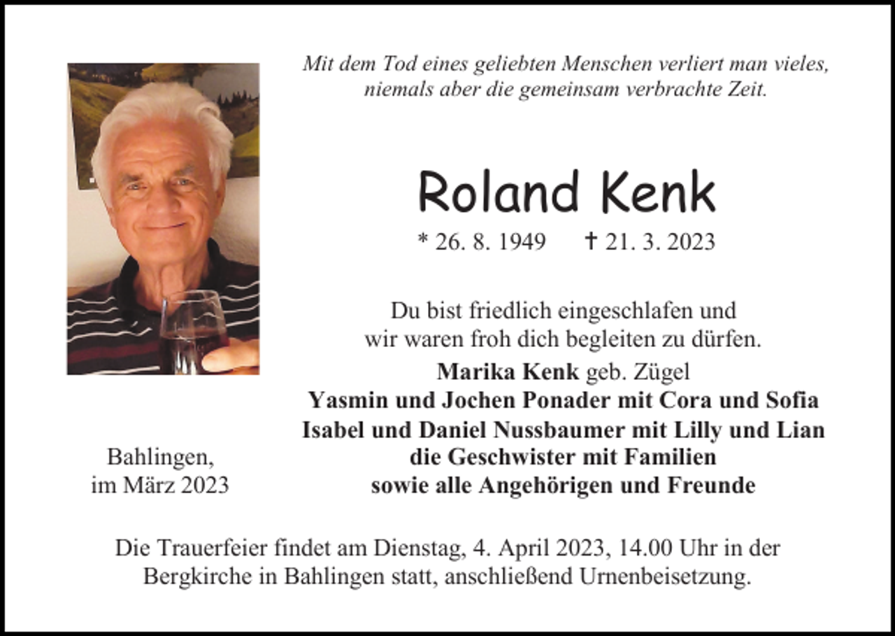 <p>Mit dem Tod eines geliebten Menschen verliert man vieles,<br />niemals aber die gemeinsam verbrachte Zeit.</p><p>Roland Kenk<br />* 26. 8. 1949</p><p>Bahlingen,<br />im März 2023</p><p> 21. 3. 2023</p><p>Du bist friedlich eingeschlafen und<br />wir waren froh dich begleiten zu dürfen.<br />Marika Kenk geb. Zügel<br />Yasmin und Jochen Ponader mit Cora und Sofia<br />Isabel und Daniel Nussbaumer mit Lilly und Lian<br />die Geschwister mit Familien<br />sowie alle Angehörigen und Freunde</p><p>Die Trauerfeier findet am Dienstag, 4. April 2023, 14.00 Uhr in der<br />Bergkirche in Bahlingen statt, anschließend Urnenbeisetzung.</p>