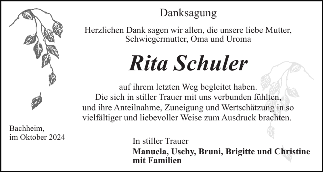 <p>Danksagung<br />Herzlichen Dank sagen wir allen, die unsere liebe Mutter,<br />Schwiegermutter, Oma und Uroma</p><p>Rita Schuler<br />auf ihrem letzten Weg begleitet haben.<br />Die sich in stiller Trauer mit uns verbunden fühlten,<br />und ihre Anteilnahme, Zuneigung und Wertschätzung in so<br />vielfältiger und liebevoller Weise zum Ausdruck brachten.<br />Bachheim,<br />im Oktober 2024</p><p>In stiller Trauer<br />Manuela, Uschy, Bruni, Brigitte und Christine<br />mit Familien</p>
