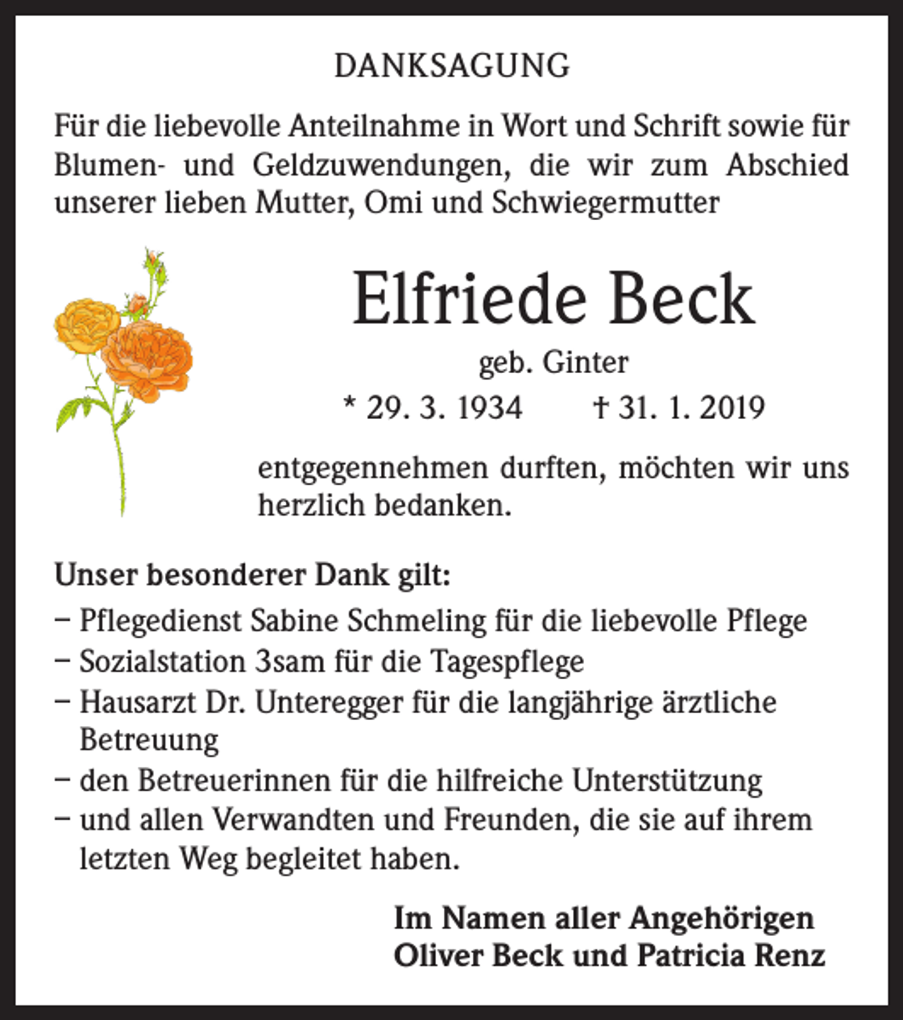 <p>DANKSAGUNG<br />Für die liebevolle Anteilnahme in Wort und Schrift sowie für<br />Blumen- und Geldzuwendungen, die wir zum Abschied<br />unserer lieben Mutter, Omi und Schwiegermutter</p><p>Elfriede Beck</p><p>geb. Ginter<br />* 29. 3. 1934 † 31. 1. 2019<br />entgegennehmen durften, möchten wir uns<br />herzlich bedanken.<br />Unser besonderer Dank gilt:<br />– Pflegedienst Sabine Schmeling für die liebevolle Pflege<br />– Sozialstation 3sam für die Tagespflege<br />– Hausarzt Dr. Unteregger für die langjährige ärztliche<br />Betreuung<br />– den Betreuerinnen für die hilfreiche Unterstützung<br />– und allen Verwandten und Freunden, die sie auf ihrem<br />letzten Weg begleitet haben.<br />Im Namen aller Angehörigen<br />Oliver Beck und Patricia Renz</p>