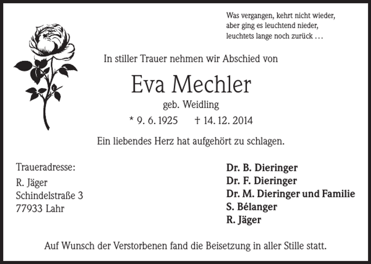 <p>Was vergangen, kehrt nicht wieder,<br />aber ging es leuchtend nieder,<br />leuchtets lange noch zurück . . .</p><p>In stiller Trauer nehmen wir Abschied von</p><p>Eva Mechler</p><p>geb. Weidling<br />* 9. 6. 1925 † 14. 12. 2014<br />Ein liebendes Herz hat aufgehört zu schlagen.<br />Traueradresse:<br />R. Jäger<br />Schindelstraße 3<br />77933 Lahr</p><p>Dr. B. Dieringer<br />Dr. F. Dieringer<br />Dr. M. Dieringer und Familie<br />S. Bélanger<br />R. Jäger</p><p>Auf Wunsch der Verstorbenen fand die Beisetzung in aller Stille statt.</p>