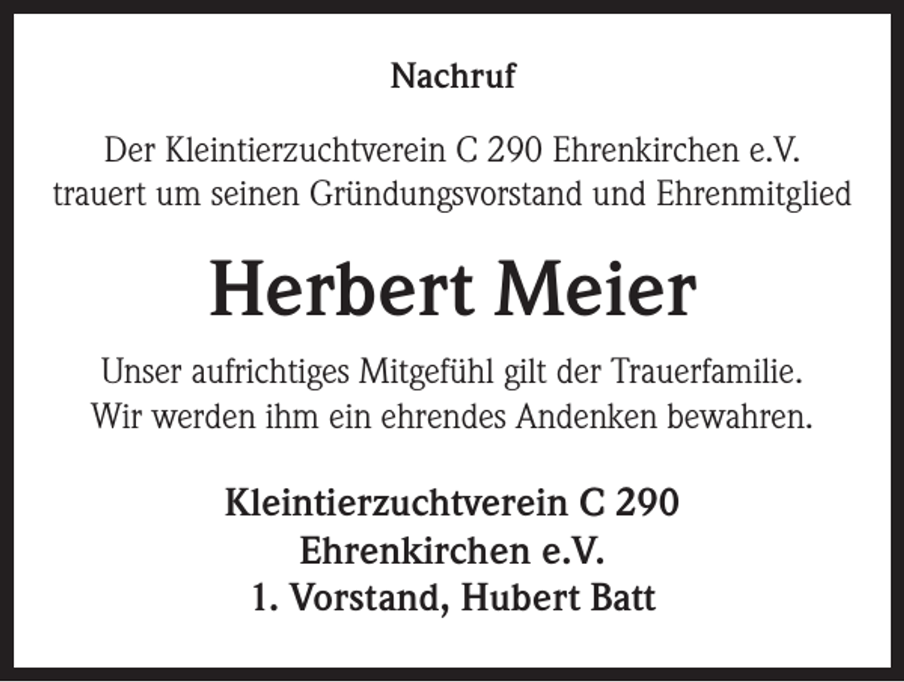 <p>Nachruf<br />Der Kleintierzuchtverein C 290 Ehrenkirchen e.V.<br />trauert um seinen Gründungsvorstand und Ehrenmitglied</p><p>Herbert Meier<br />Unser aufrichtiges Mitgefühl gilt der Trauerfamilie.<br />Wir werden ihm ein ehrendes Andenken bewahren.</p><p>Kleintierzuchtverein C 290<br />Ehrenkirchen e.V.<br />1. Vorstand, Hubert Batt</p>