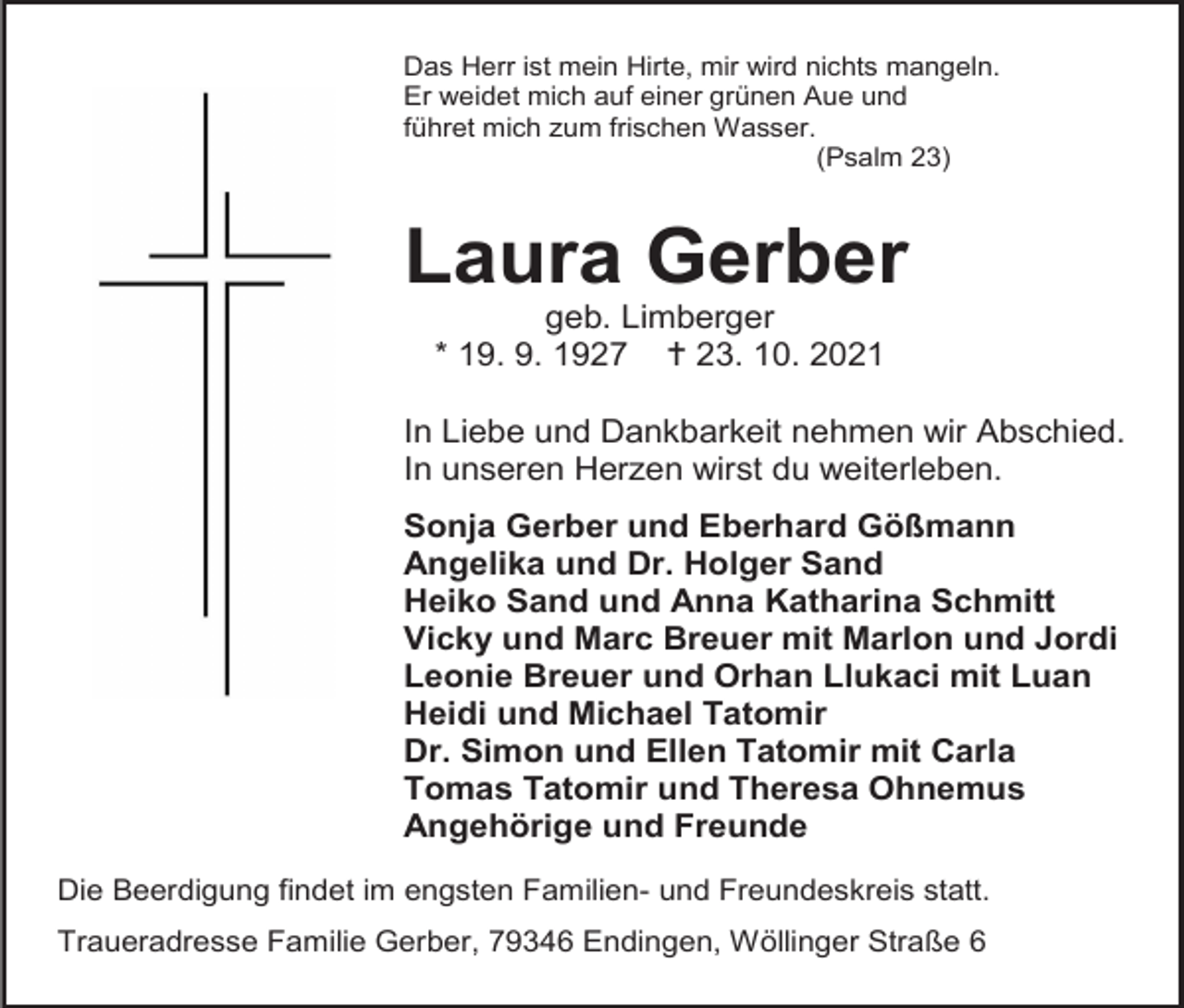 <p>Das Herr ist mein Hirte, mir wird nichts mangeln.<br />Er weidet mich auf einer grünen Aue und<br />führet mich zum frischen Wasser.<br />(Psalm 23)</p><p>Laura Gerber<br />geb. Limberger<br />* 19. 9. 1927  23. 10. 2021<br />In Liebe und Dankbarkeit nehmen wir Abschied.<br />In unseren Herzen wirst du weiterleben.<br />Sonja Gerber und Eberhard Gößmann<br />Angelika und Dr. Holger Sand<br />Heiko Sand und Anna Katharina Schmitt<br />Vicky und Marc Breuer mit Marlon und Jordi<br />Leonie Breuer und Orhan Llukaci mit Luan<br />Heidi und Michael Tatomir<br />Dr. Simon und Ellen Tatomir mit Carla<br />Tomas Tatomir und Theresa Ohnemus<br />Angehörige und Freunde<br />Die Beerdigung findet im engsten Familien- und Freundeskreis statt.<br />Traueradresse Familie Gerber, 79346 Endingen, Wöllinger Straße 6</p>
