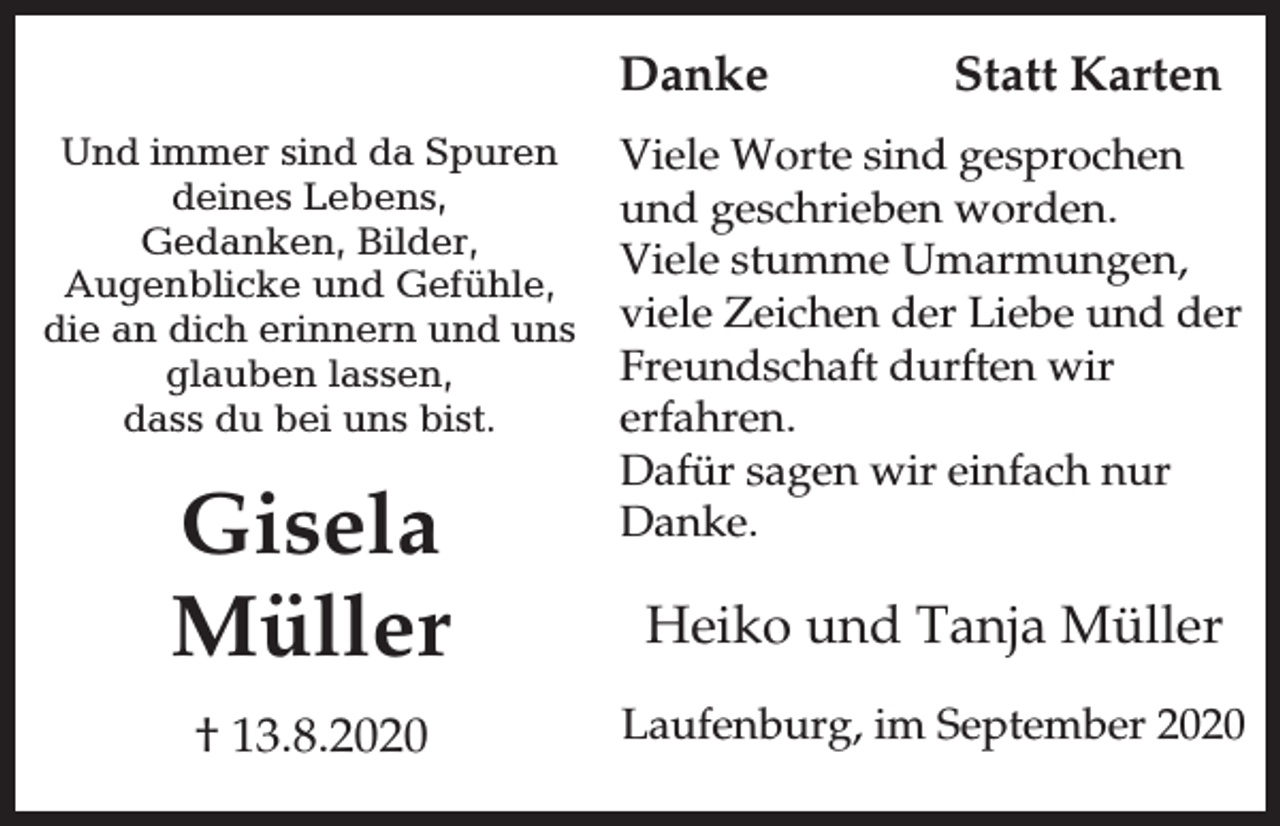 <p>Danke<br />Und immer sind da Spuren<br />deines Lebens,<br />Gedanken, Bilder,<br />Augenblicke und Gefühle,<br />die an dich erinnern und uns<br />glauben lassen,<br />dass du bei uns bist.</p><p>Gisela<br />Müller<br />† 13.8.2020</p><p>Statt Karten</p><p>Viele Worte sind gesprochen<br />und geschrieben worden.<br />Viele stumme Umarmungen,<br />viele Zeichen der Liebe und der<br />Freundschaft durften wir<br />erfahren.<br />Dafür sagen wir einfach nur<br />Danke.</p><p>Heiko und Tanja Müller<br />Laufenburg, im September 2020</p>