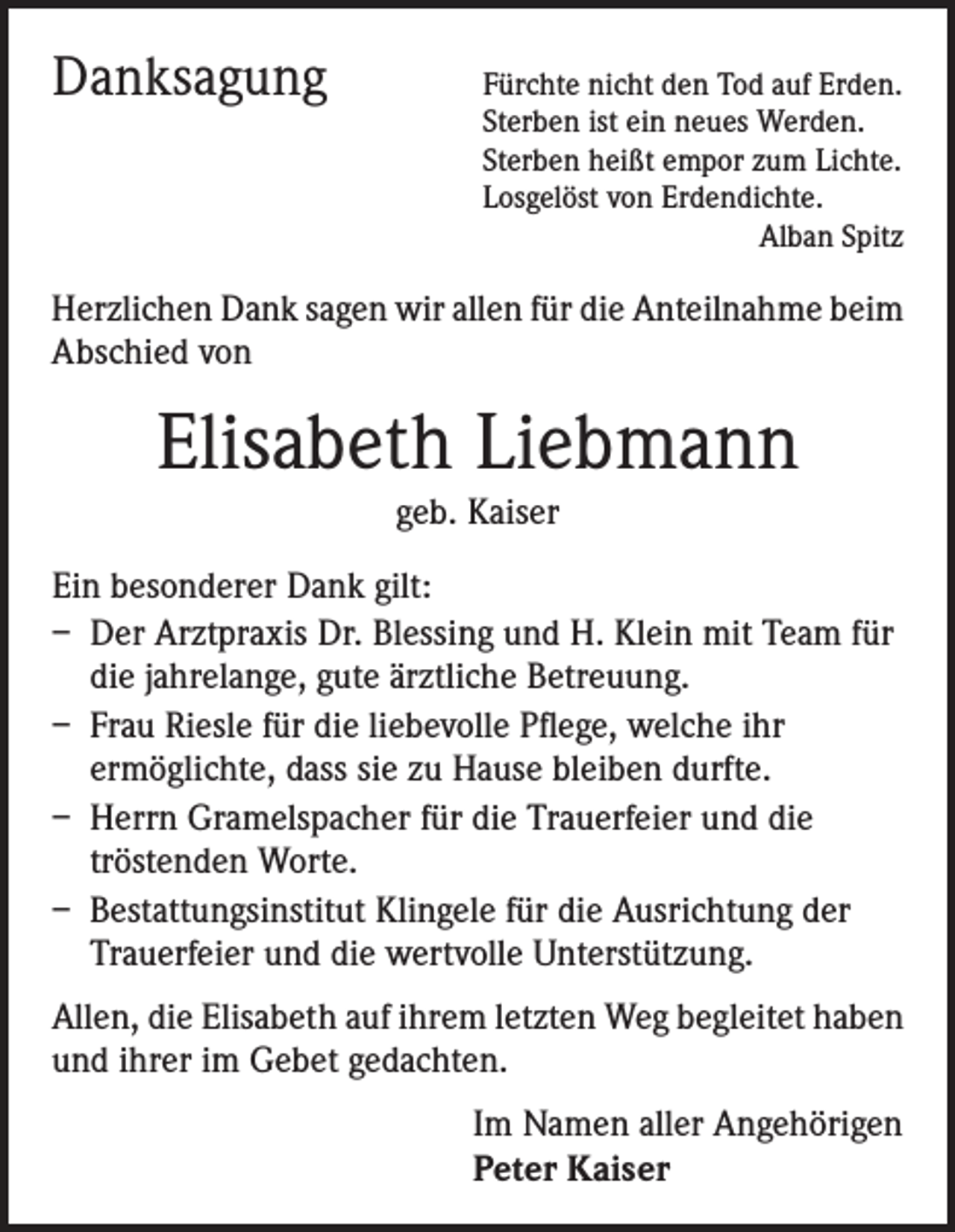<p>Danksagung</p><p>Fürchte nicht den Tod auf Erden.<br />Sterben ist ein neues Werden.<br />Sterben heißt empor zum Lichte.<br />Losgelöst von Erdendichte.<br />Alban Spitz</p><p>Herzlichen Dank sagen wir allen für die Anteilnahme beim<br />Abschied von</p><p>Elisabeth Liebmann<br />geb. Kaiser</p><p>Ein besonderer Dank gilt:<br />– Der Arztpraxis Dr. Blessing und H. Klein mit Team für<br />die jahrelange, gute ärztliche Betreuung.<br />– Frau Riesle für die liebevolle Pflege, welche ihr<br />ermöglichte, dass sie zu Hause bleiben durfte.<br />– Herrn Gramelspacher für die Trauerfeier und die<br />tröstenden Worte.<br />– Bestattungsinstitut Klingele für die Ausrichtung der<br />Trauerfeier und die wertvolle Unterstützung.<br />Allen, die Elisabeth auf ihrem letzten Weg begleitet haben<br />und ihrer im Gebet gedachten.<br />Im Namen aller Angehörigen<br />Peter Kaiser</p>