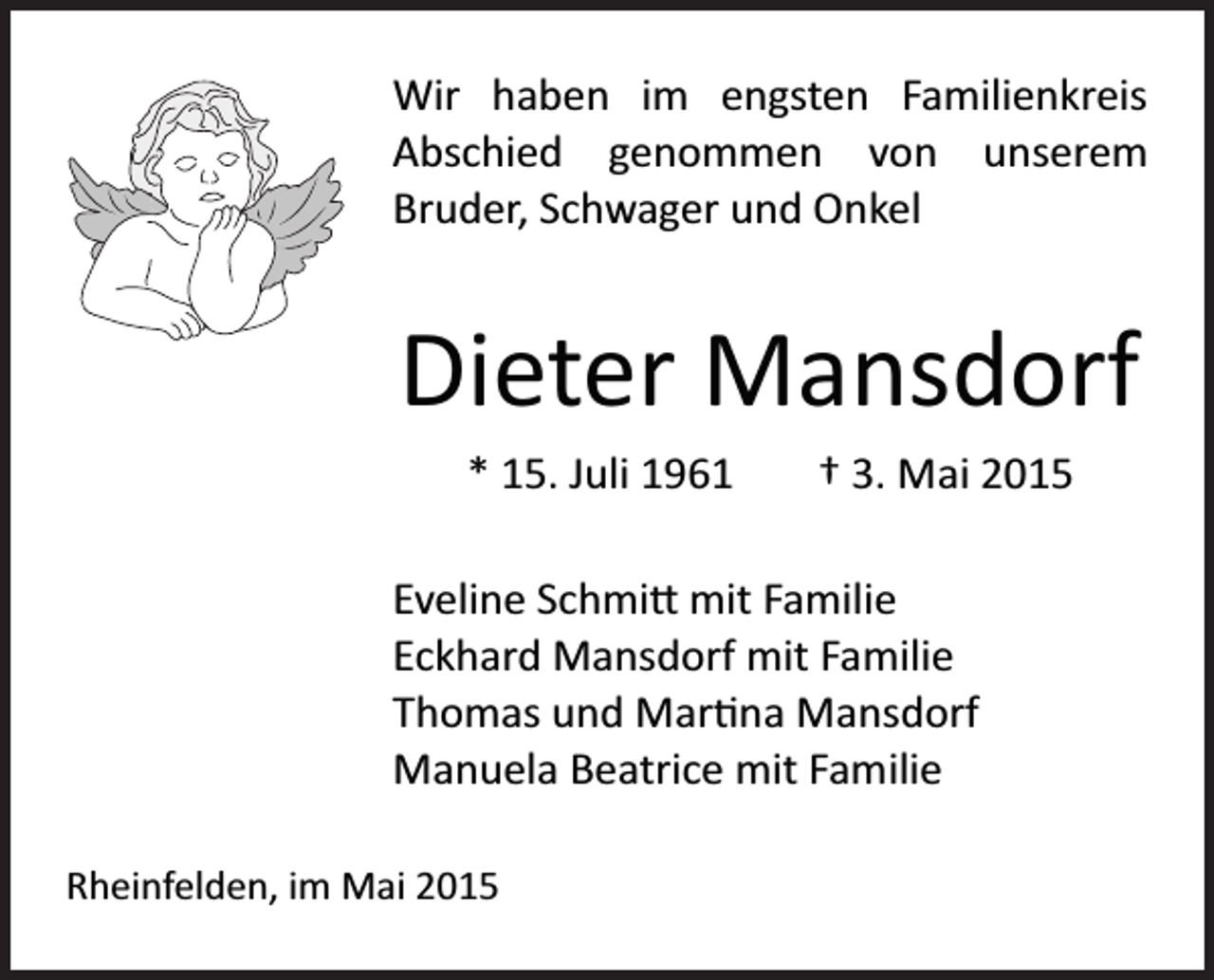 <p>Wir haben im engsten Familienkreis<br />Abschied genommen von unserem<br />Bruder, Schwager und Onkel</p><p>Dieter Mansdorf<br />* 15. Juli 1961</p><p>† 3. Mai 2015</p><p>Eveline Schmi� mit Familie<br />Eckhard Mansdorf mit Familie<br />Thomas und Mar�na Mansdorf<br />Manuela Beatrice mit Familie<br />Rheinfelden, im Mai 2015</p>
