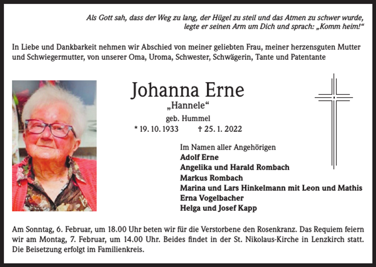 <p>Als Gott sah, dass der Weg zu lang, der Hügel zu steil und das Atmen zu schwer wurde,<br />legte er seinen Arm um Dich und sprach: „Komm heim!“</p><p>In Liebe und Dankbarkeit nehmen wir Abschied von meiner geliebten Frau, meiner herzensguten Mutter<br />und Schwiegermutter, von unserer Oma, Uroma, Schwester, Schwägerin, Tante und Patentante</p><p>Johanna Erne<br />„Hannele“</p><p>geb. Hummel<br />* 19. 10. 1933<br />† 25. 1. 2022<br />Im Namen aller Angehörigen<br />Adolf Erne<br />Angelika und Harald Rombach<br />Markus Rombach<br />Marina und Lars Hinkelmann mit Leon und Mathis<br />Erna Vogelbacher<br />Helga und Josef Kapp<br />Am Sonntag, 6. Februar, um 18.00 Uhr beten wir für die Verstorbene den Rosenkranz. Das Requiem feiern<br />wir am Montag, 7. Februar, um 14.00 Uhr. Beides findet in der St. Nikolaus-Kirche in Lenzkirch statt.<br />Die Beisetzung erfolgt im Familienkreis.</p>