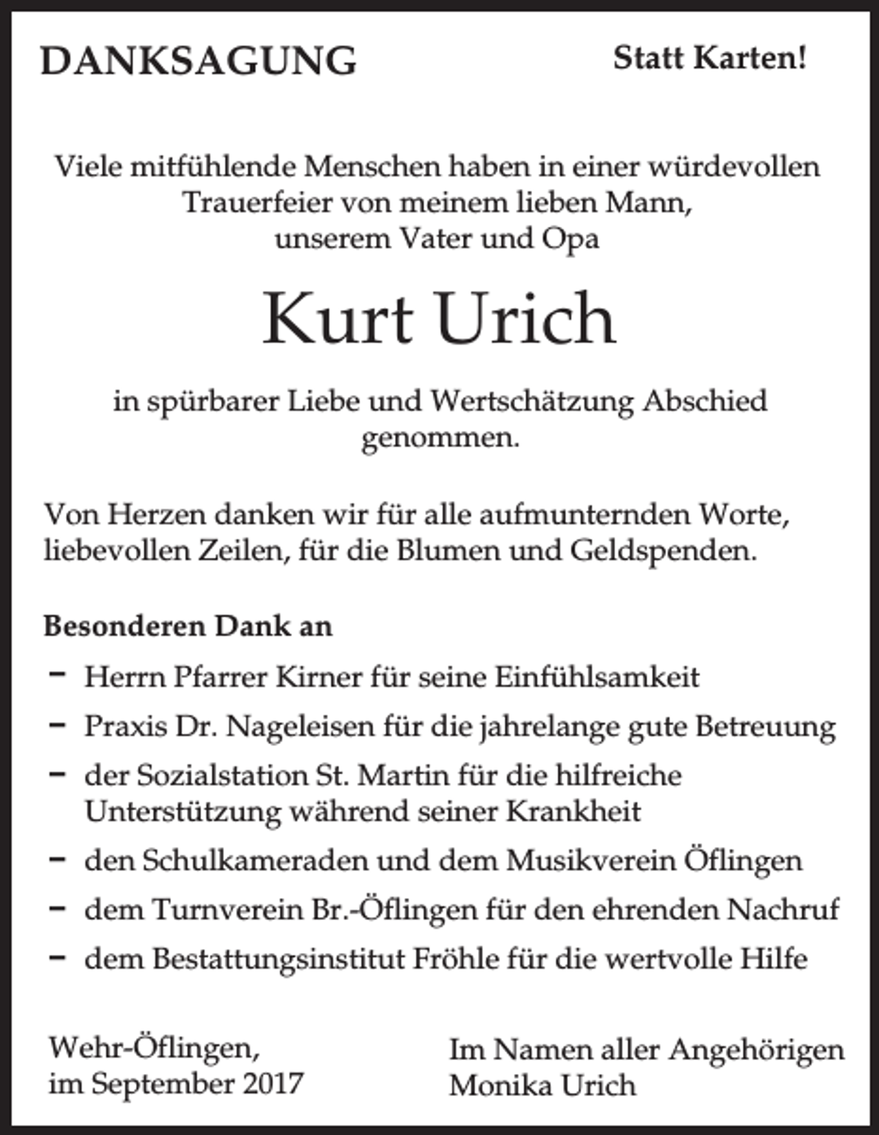 <p>DANKSAGUNG</p><p>Statt Karten!</p><p>Viele mitfühlende Menschen haben in einer würdevollen<br />Trauerfeier von meinem lieben Mann,<br />unserem Vater und Opa</p><p>Kurt Urich<br />in spürbarer Liebe und Wertschätzung Abschied<br />genommen.<br />Von Herzen danken wir für alle aufmunternden Worte,<br />liebevollen Zeilen, für die Blumen und Geldspenden.<br />Besonderen Dank an<br />D Herrn Pfarrer Kirner für seine Einfühlsamkeit<br />D Praxis Dr. Nageleisen für die jahrelange gute Betreuung<br />D der Sozialstation St. Martin für die hilfreiche<br />Unterstützung während seiner Krankheit<br />D den Schulkameraden und dem Musikverein Öflingen<br />D dem Turnverein Br.-Öflingen für den ehrenden Nachruf<br />D dem Bestattungsinstitut Fröhle für die wertvolle Hilfe<br />Wehr-Öflingen,<br />im September 2017</p><p>Im Namen aller Angehörigen<br />Monika Urich</p>