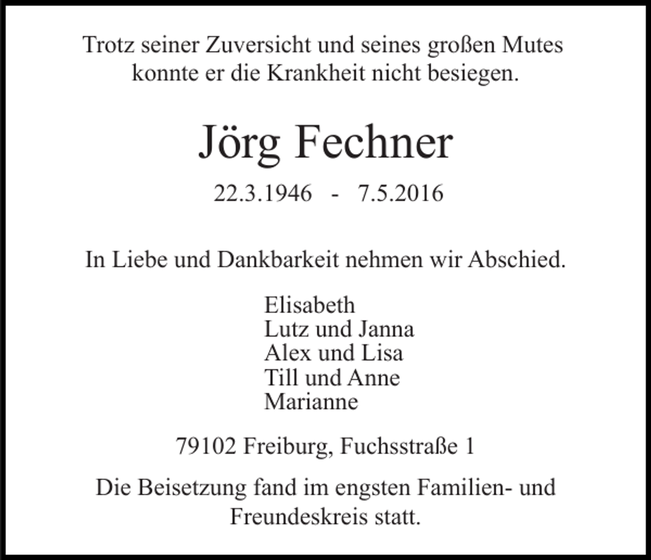 <p>Trotz seiner Zuversicht und seines großen Mutes<br />konnte er die Krankheit nicht besiegen.</p><p>Jörg Fechner<br />22.3.1946 - 7.5.2016<br />In Liebe und Dankbarkeit nehmen wir Abschied.<br />Elisabeth<br />Lutz und Janna<br />Alex und Lisa<br />Till und Anne<br />Marianne<br />79102 Freiburg, Fuchsstraße 1<br />Die Beisetzung fand im engsten Familien- und<br />Freundeskreis statt.</p>