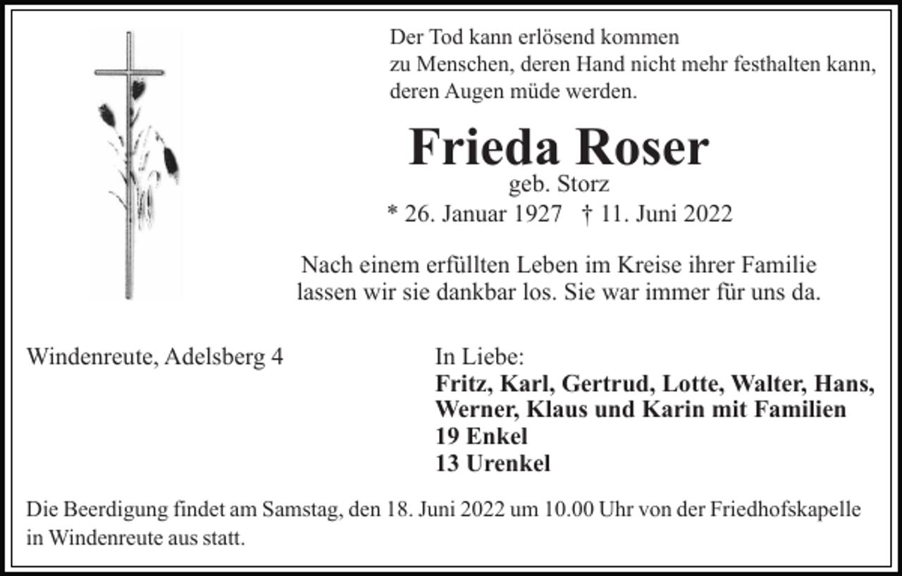 <p>Der Tod kann erlösend kommen<br />zu Menschen, deren Hand nicht mehr festhalten kann,<br />deren Augen müde werden.</p><p>Frieda<br />Roser<br />geb. Storz<br />* 26. Januar 1927 † 11. Juni 2022<br />Nach einem erfüllten Leben im Kreise ihrer Familie<br />lassen wir sie dankbar los. Sie war immer für uns da.<br />Windenreute, Adelsberg 4</p><p>In Liebe:<br />Fritz, Karl, Gertrud, Lotte, Walter, Hans,<br />Werner, Klaus und Karin mit Familien<br />19 Enkel<br />13 Urenkel</p><p>Die Beerdigung findet am Samstag, den 18. Juni 2022 um 10.00 Uhr von der Friedhofskapelle<br />in Windenreute aus statt.</p>
