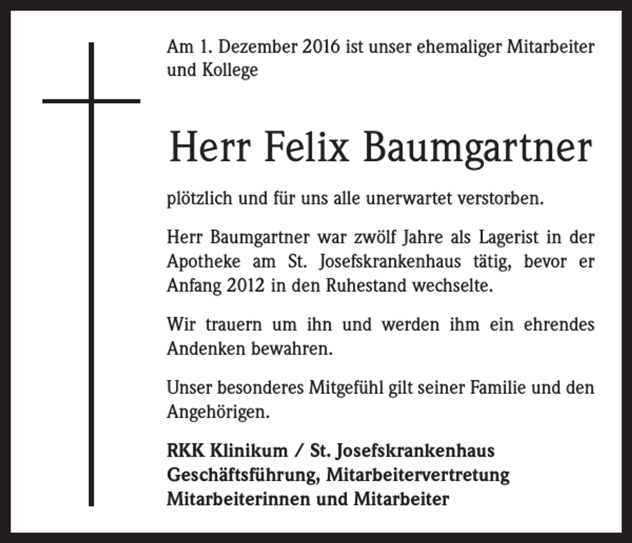 <p>Am 1. Dezember 2016 ist unser ehemaliger Mitarbeiter<br />und Kollege</p><p>Herr Felix Baumgartner<br />plötzlich und für uns alle unerwartet verstorben.<br />Herr Baumgartner war zwölf Jahre als Lagerist in der<br />Apotheke am St. Josefskrankenhaus tätig, bevor er<br />Anfang 2012 in den Ruhestand wechselte.<br />Wir trauern um ihn und werden ihm ein ehrendes<br />Andenken bewahren.<br />Unser besonderes Mitgefühl gilt seiner Familie und den<br />Angehörigen.<br />RKK Klinikum / St. Josefskrankenhaus<br />Geschäftsführung, Mitarbeitervertretung<br />Mitarbeiterinnen und Mitarbeiter</p>