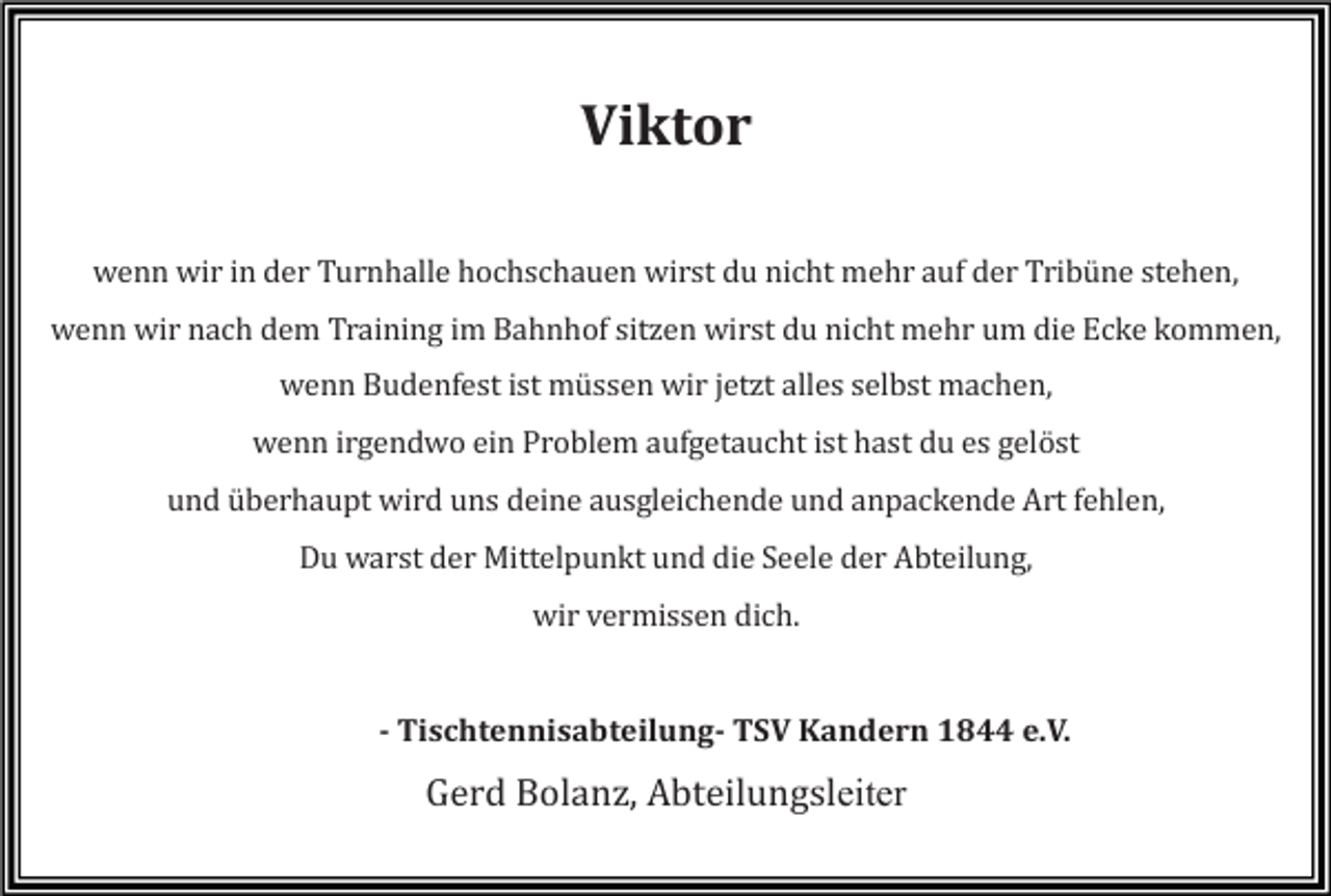 <p>Viktor<br />wenn wir in der Turnhalle hochschauen wirst du nicht mehr auf der Tribüne stehen,<br />wenn wir nach dem Training im Bahnhof sitzen wirst du nicht mehr um die Ecke kommen,<br />wenn Budenfest ist müssen wir jetzt alles selbst machen,<br />wenn irgendwo ein Problem aufgetaucht ist hast du es gelöst<br />und überhaupt wird uns deine ausgleichende und anpackende Art fehlen,<br />Du warst der Mittelpunkt und die Seele der Abteilung,<br />wir vermissen dich.</p><p>- Tischtennisabteilung- TSV Kandern 1844 e.V.</p><p>Gerd Bolanz, Abteilungsleiter</p>