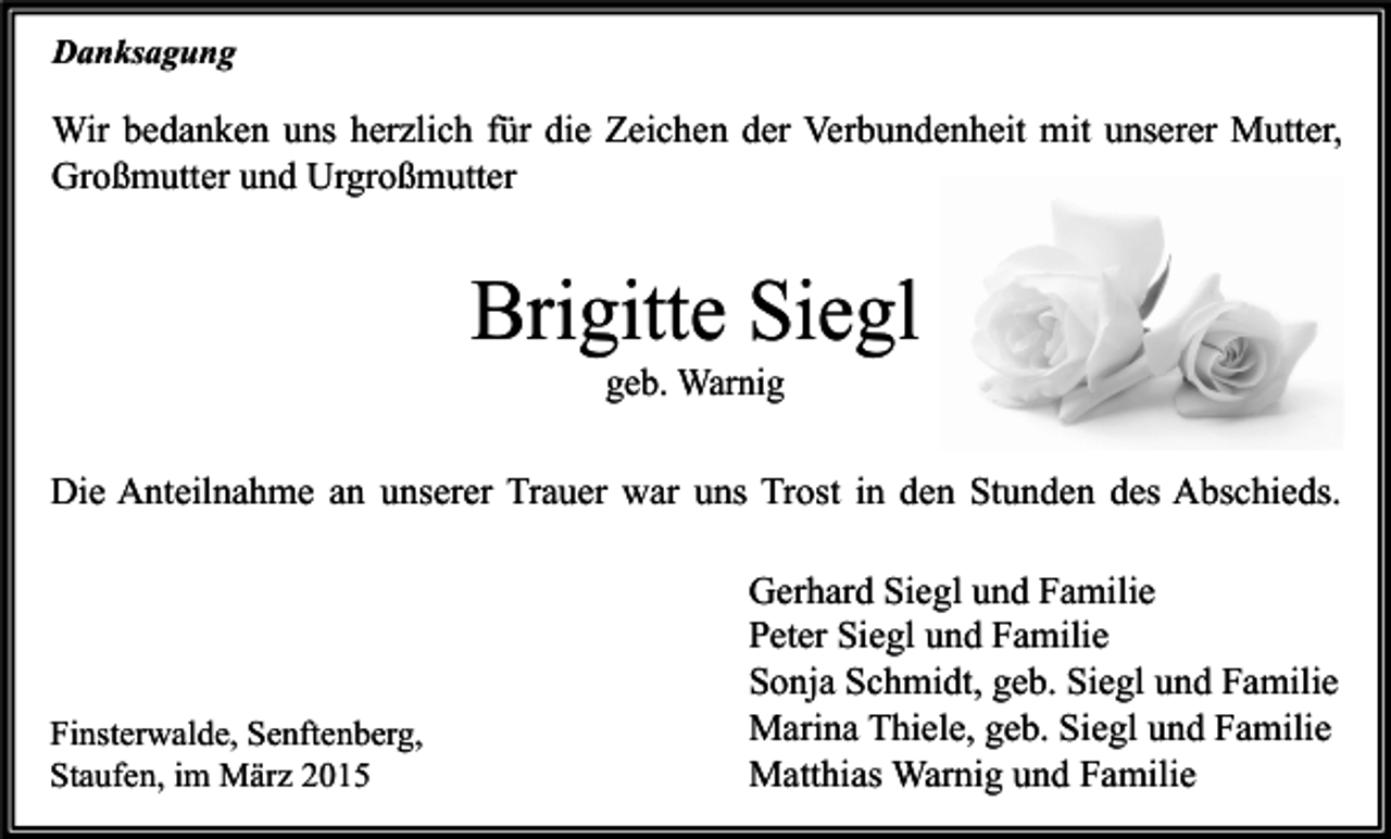 <p>Danksagung</p><p>Wir bedanken uns herzlich für die Zeichen der Verbundenheit mit unserer Mutter,<br />Großmutter und Urgroßmutter</p><p>Brigitte Siegl<br />geb. Warnig</p><p>Die Anteilnahme an unserer Trauer war uns Trost in den Stunden des Abschieds.</p><p>Finsterwalde, Senftenberg,<br />Staufen, im März 2015</p><p>Gerhard Siegl und Familie<br />Peter Siegl und Familie<br />Sonja Schmidt, geb. Siegl und Familie<br />Marina Thiele, geb. Siegl und Familie<br />Matthias Warnig und Familie</p>