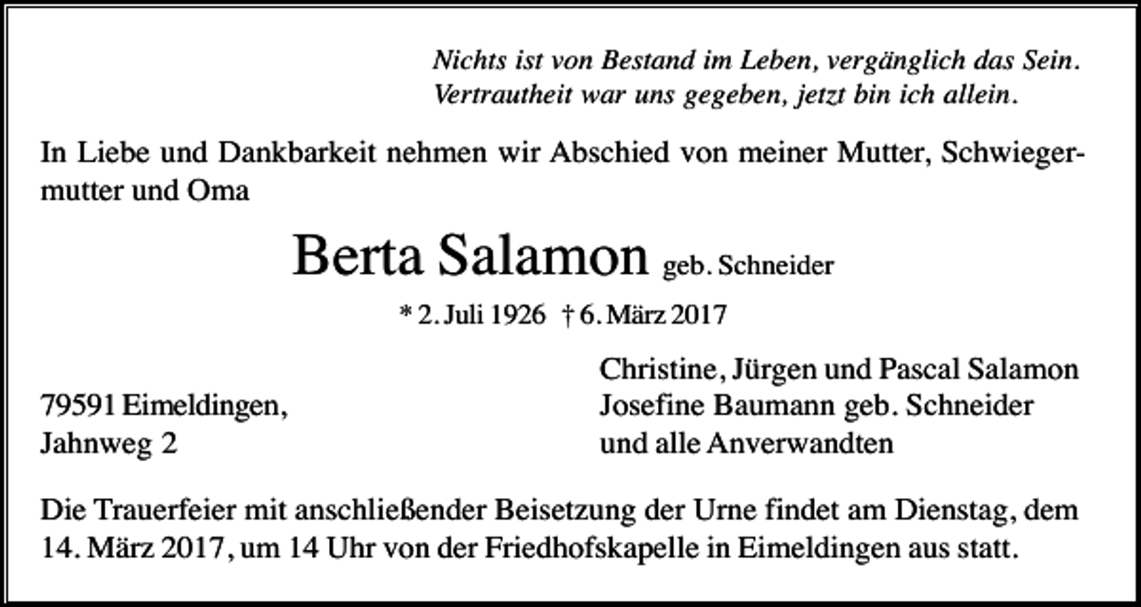 <p>Nichts ist von Bestand im Leben, vergänglich das Sein.<br />Vertrautheit war uns gegeben, jet t bin ich allein.</p><p>In Liebe und Dankbarkeit nehmen wir Abschied von meiner Mutter, Schwiegermutter und Oma</p><p>Berta Salamon geb. Schneider<br />* 2. Juli 1926 † 6. März 2019591 Eimeldingen,<br />Jahnweg 2</p><p>Christine, Jürgen und Pascal Salamon<br />Josefine Baumann geb. Schneider<br />und alle Anverwandten</p><p>Die Trauerfeier mit anschließender Beisetzung der Urne findet am Dienstag, dem<br />14. März 2017, um 14 Uhr von der Friedhofskapelle in Eimeldingen aus statt.</p>