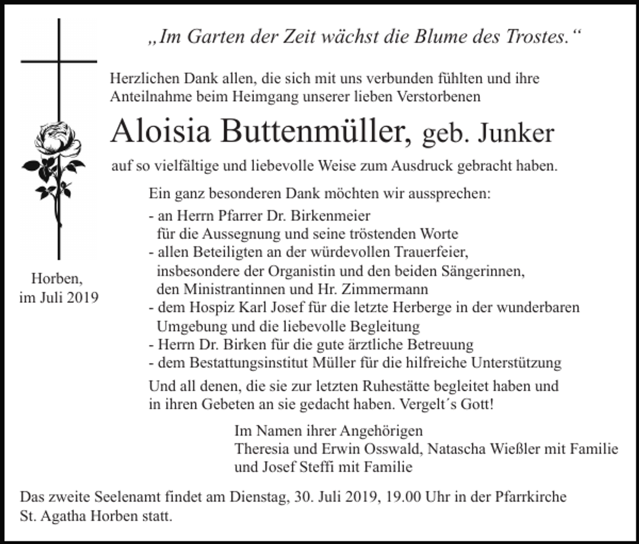 <p>„Im Garten der Zeit wächst die Blume des Trostes.“<br />Herzlichen Dank allen, die sich mit uns verbunden fühlten und ihre<br />Anteilnahme beim Heimgang unserer lieben Verstorbenen</p><p>Aloisia Buttenmüller, geb. Junker<br />auf so vielfältige und liebevolle Weise zum Ausdruck gebracht haben.</p><p>Horben,<br />im Juli 2019</p><p>Ein ganz besonderen Dank möchten wir aussprechen:<br />- an Herrn Pfarrer Dr. Birkenmeier<br />für die Aussegnung und seine tröstenden Worte<br />- allen Beteiligten an der würdevollen Trauerfeier,<br />insbesondere der Organistin und den beiden Sängerinnen,<br />den Ministrantinnen und Hr. Zimmermann<br />- dem Hospiz Karl Josef für die letzte Herberge in der wunderbaren<br />Umgebung und die liebevolle Begleitung<br />- Herrn Dr. Birken für die gute ärztliche Betreuung<br />- dem Bestattungsinstitut Müller für die hilfreiche Unterstützung<br />Und all denen, die sie zur letzten Ruhestätte begleitet haben und<br />in ihren Gebeten an sie gedacht haben. Vergelt´s Gott!<br />Im Namen ihrer Angehörigen<br />Theresia und Erwin Osswald, Natascha Wießler mit Familie<br />und Josef Steffi mit Familie</p><p>Das zweite Seelenamt findet am Dienstag, 30. Juli 2019, 19.00 Uhr in der Pfarrkirche<br />St. Agatha Horben statt.</p>
