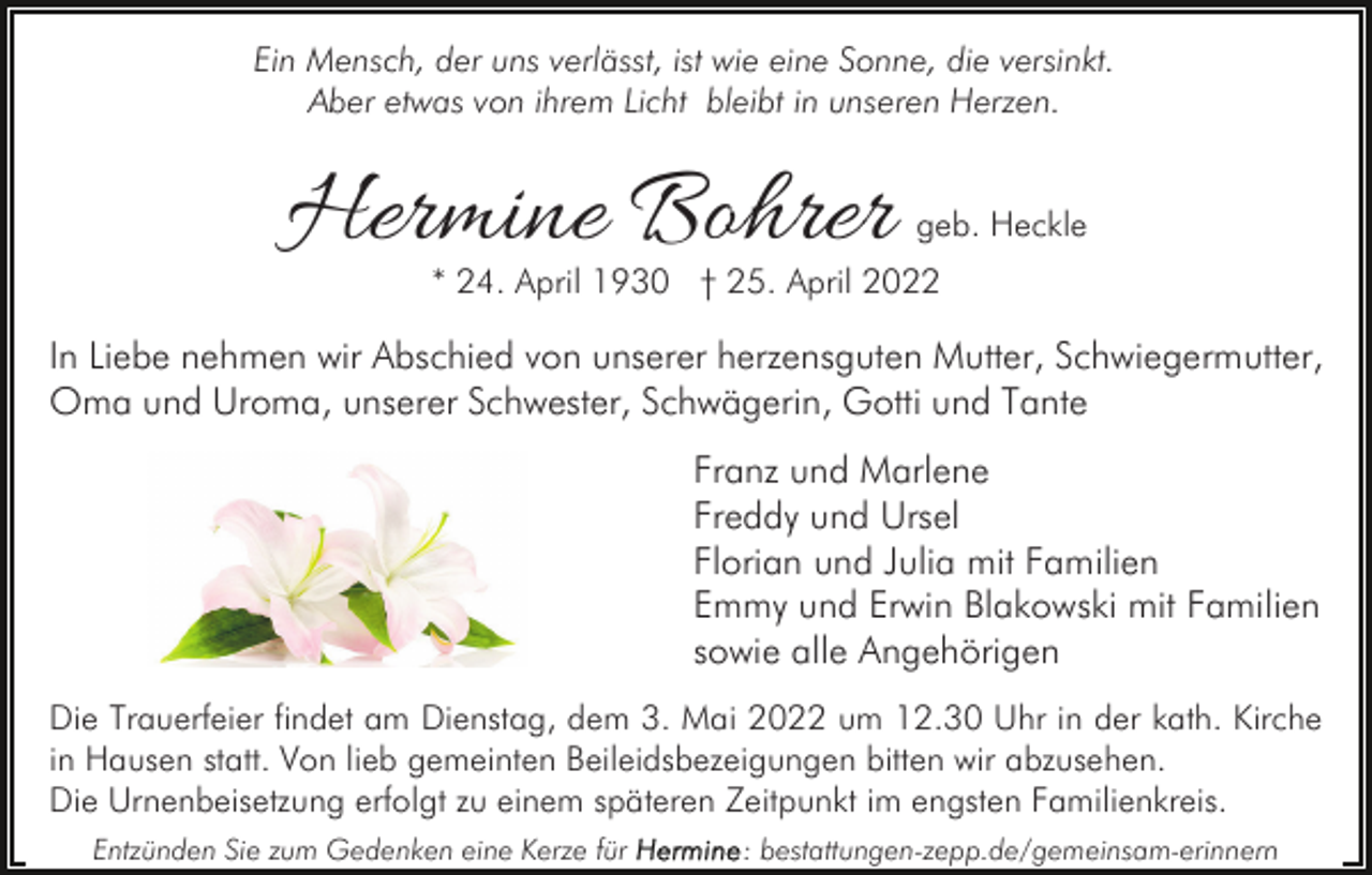 <p>Ein Mensch, der uns verlässt, ist wie eine Sonne, die versinkt.<br />Aber etwas von ihrem Licht bleibt in unseren Herzen.</p><p>Hermine Bohrer</p><p>geb. Heckle</p><p>* 24. April 1930 † 25. April 2022</p><p>In Liebe nehmen wir Abschied von unserer herzensguten Mutter, Schwiegermutter,<br />Oma und Uroma, unserer Schwester, Schwägerin, Gotti und Tante<br />Franz und Marlene<br />Freddy und Ursel<br />Florian und Julia mit Familien<br />Emmy und Erwin Blakowski mit Familien<br />sowie alle Angehörigen<br />Die Trauerfeier findet am Dienstag, dem 3. Mai 2022 um 12.30 Uhr in der kath. Kirche<br />in Hausen statt. Von lieb gemeinten Beileidsbezeigungen bitten wir abzusehen.<br />Die Urnenbeisetzung erfolgt zu einem späteren Zeitpunkt im engsten Familienkreis.<br />Entzünden Sie zum Gedenken eine Kerze für</p><p>: bestattungen-zepp.de/gemeinsam-erinnern</p>