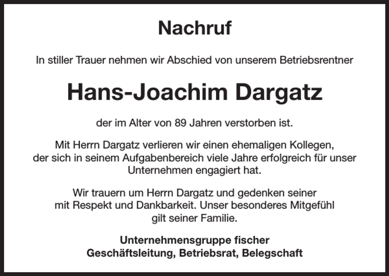 <p>Nachruf<br />In stiller Trauer nehmen wir Abschied von unserem Betriebsrentner</p><p>Hans-Joachim Dargatz<br />der im Alter von 89 Jahren verstorben ist.<br />Mit Herrn Dargatz verlieren wir einen ehemaligen Kollegen,<br />der sich in seinem Aufgabenbereich viele Jahre erfolgreich für unser<br />Unternehmen engagiert hat.<br />Wir trauern um Herrn Dargatz und gedenken seiner<br />mit Respekt und Dankbarkeit. Unser besonderes Mitgefühl<br />gilt seiner Familie.<br />Unternehmensgruppe fischer<br />Geschäftsleitung, Betriebsrat, Belegschaft</p>