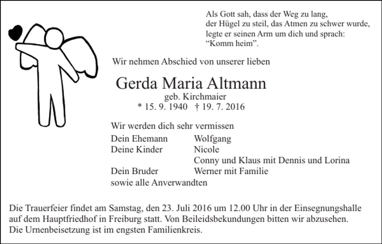 <p>Als Gott sah, dass der Weg zu lang,<br />der Hügel zu steil, das Atmen zu schwer wurde,<br />legte er seinen Arm um dich und sprach:<br />“Komm heim”.</p><p>Wir nehmen Abschied von unserer lieben</p><p>Gerda Maria Altmann<br />geb. Kirchmaier<br />* 15. 9. 1940 † 19. 7. 2016</p><p>Wir werden dich sehr vermissen<br />Dein Ehemann<br />Wolfgang<br />Deine Kinder<br />Nicole<br />Conny und Klaus mit Dennis und Lorina<br />Dein Bruder<br />Werner mit Familie<br />sowie alle Anverwandten<br />Die Trauerfeier findet am Samstag, den 23. Juli 2016 um 12.00 Uhr in der Einsegnungshalle<br />auf dem Hauptfriedhof in Freiburg statt. Von Beileidsbekundungen bitten wir abzusehen.<br />Die Urnenbeisetzung ist im engsten Familienkreis.</p>