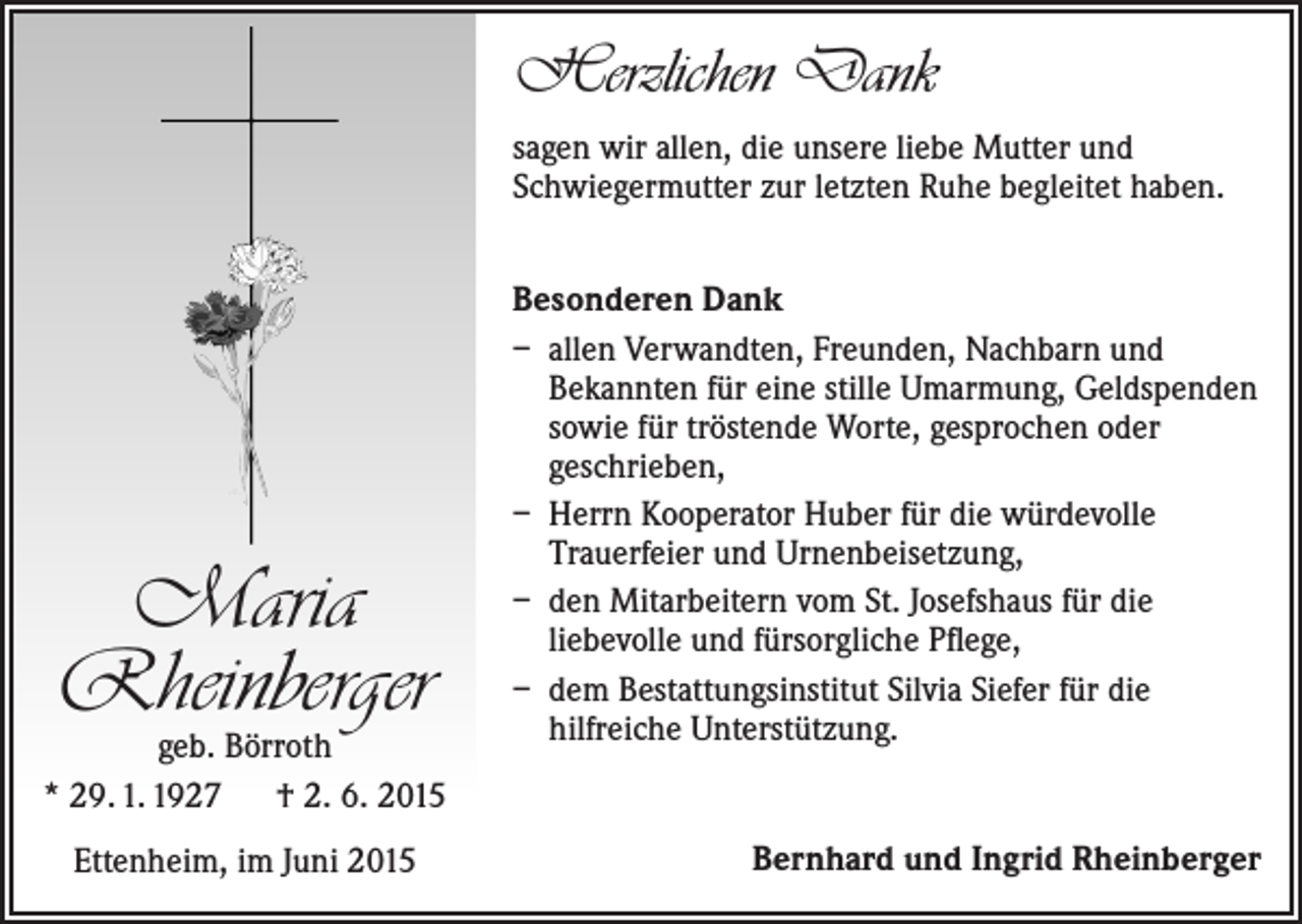 <p>Herzlichen Dank<br />sagen wir allen, die unsere liebe Mutter und<br />­Schwiegermutter zur letzten Ruhe begleitet haben.</p><p>Maria<br />Rheinberger</p><p>geb. Börroth<br />* 29. 1. 1927 † 2. 6. 2015<br />Ettenheim, im Juni 2015</p><p>Besonderen Dank<br />– allen Verwandten, Freunden, Nachbarn und<br />­Bekannten für eine stille Umarmung, G<br />­ eldspenden<br />sowie für tröstende Worte, gesprochen oder<br />­geschrieben,<br />– Herrn Kooperator Huber für die würdevolle<br />­Trauerfeier und Urnenbeisetzung,<br />– den Mitarbeitern vom St. Josefshaus für die<br />­liebevolle und fürsorgliche Pflege,<br />– dem Bestattungsinstitut Silvia Siefer für die<br />­hilfreiche Unterstützung.</p><p>Bernhard und Ingrid Rheinberger</p>