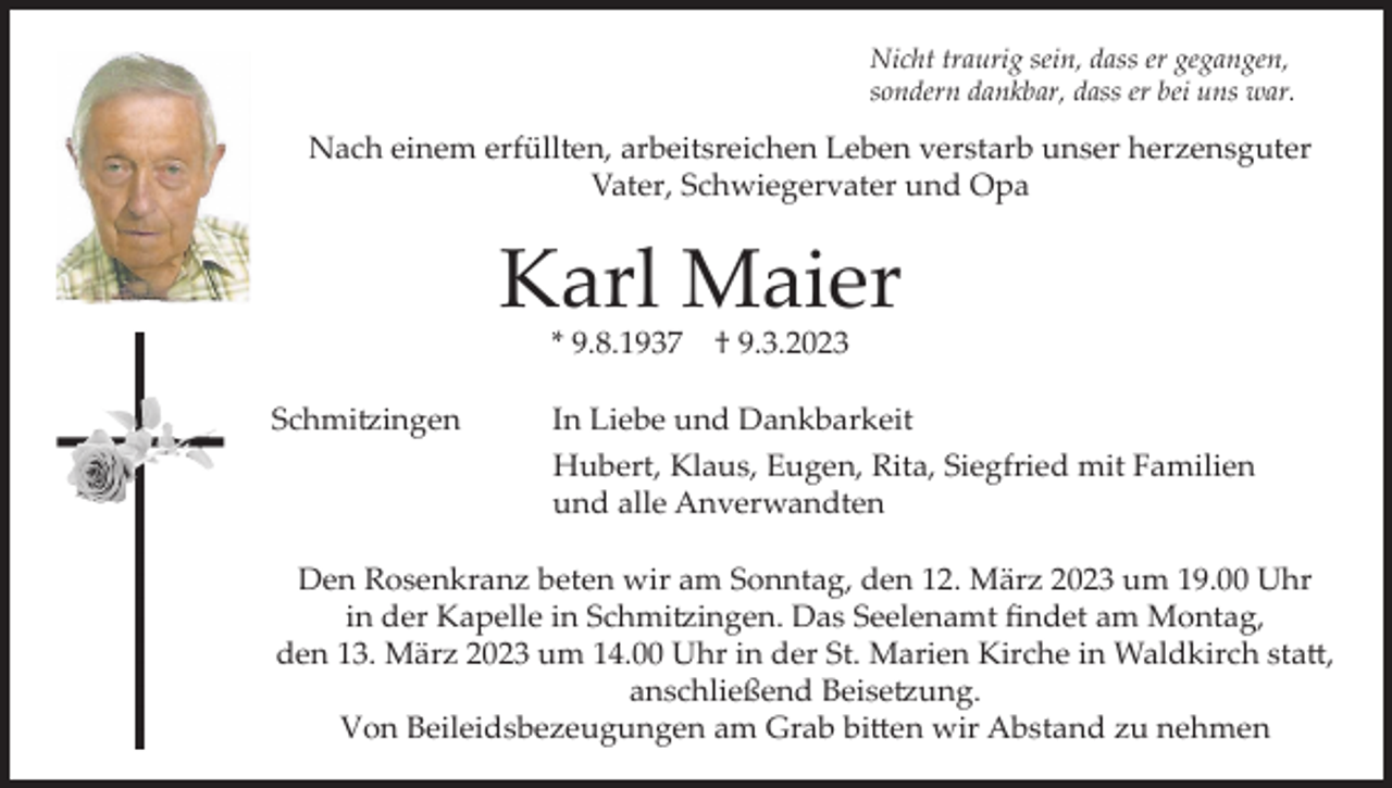 <p>Nicht traurig sein, dass er gegangen,<br />sondern dankbar, dass er bei uns war.</p><p>Nach einem erfüllten, arbeitsreichen Leben verstarb unser herzensguter<br />Vater, Schwiegervater und Opa</p><p>Karl Maier<br />* 9.8.1937<br />Schmitzingen</p><p>† 9.3.2023</p><p>In Liebe und Dankbarkeit<br />Hubert, Klaus, Eugen, Rita, Siegfried mit Familien<br />und alle Anverwandten</p><p>Den Rosenkranz beten wir am Sonntag, den 12. März 2023 um 19.00 Uhr<br />in der Kapelle in Schmitzingen. Das Seelenamt findet am Montag,<br />den 13. März 2023 um 14.00 Uhr in der St. Marien Kirche in Waldkirch statt,<br />anschließend Beisetzung.<br />Von Beileidsbezeugungen am Grab bitten wir Abstand zu nehmen</p>