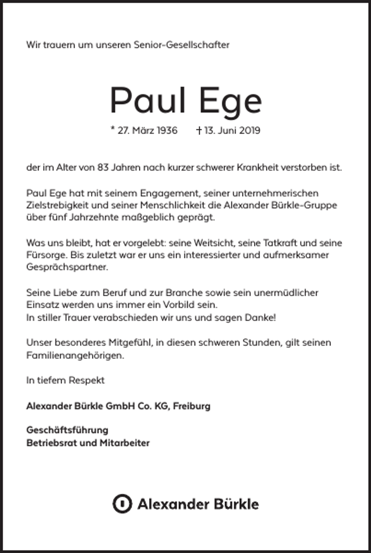 <p>Wir trauern um unseren Senior-Gesellschafter</p><p>Paul Ege<br />* 27. März 1936</p><p>13. Juni 2019</p><p>der im Alter von 83 Jahren nach kurzer schwerer Krankheit verstorben ist.<br />Paul Ege hat mit seinem Engagement, seiner unternehmerischen<br />Zielstrebigkeit und seiner Menschlichkeit die Alexander Bürkle-Gruppe<br />über fünf Jahrzehnte maßgeblich geprägt.<br />Was uns bleibt, hat er vorgelebt: seine Weitsicht, seine Tatkraft und seine<br />Fürsorge. Bis zuletzt war er uns ein interessierter und aufmerksamer<br />Gesprächspartner.<br />Seine Liebe zum Beruf und zur Branche sowie sein unermüdlicher<br />Einsatz werden uns immer ein Vorbild sein.<br />In stiller Trauer verabschieden wir uns und sagen Danke!<br />Unser besonderes Mitgefühl, in diesen schweren Stunden, gilt seinen<br />Familienangehörigen.<br />In tiefem Respekt<br />Alexander Bürkle GmbH Co. KG, Freiburg<br />Geschäftsführung<br />Betriebsrat und Mitarbeiter</p>