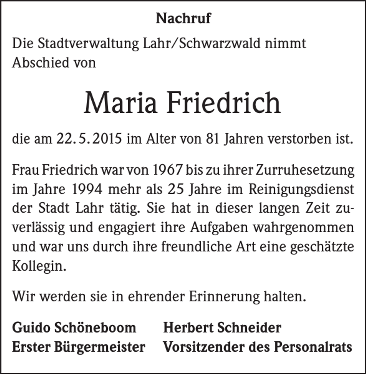 <p>Nachruf<br />Die Stadtverwaltung Lahr/Schwarzwald nimmt<br />Abschied von</p><p>Maria Friedrich<br />die am 22. 5. 2015 im Alter von 81 Jahren verstorben ist.<br />Frau Friedrich war von 1967 bis zu ihrer Zurruhe­setzung<br />im Jahre 1994 mehr als 25 Jahre im Reinigungsdienst<br />der Stadt Lahr tätig. Sie hat in dieser langen Zeit zuverlässig und engagiert ihre Aufgaben wahrgenommen<br />und war uns durch ihre freundliche Art eine geschätzte<br />Kollegin.<br />Wir werden sie in ehrender Erinnerung halten.<br />Guido Schöneboom Herbert Schneider<br />Erster Bürgermeister Vorsitzender des Personalrats</p>