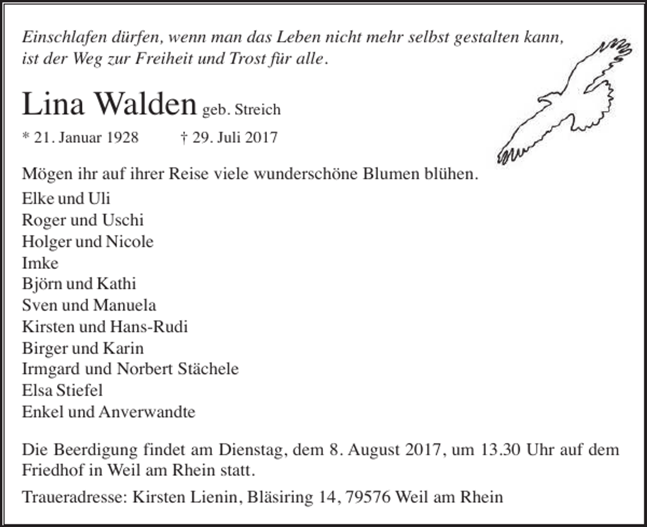 <p>Einschlafen dürfen, wenn man das Leben nicht mehr selbst gestalten kann,<br />ist der Weg zur Freiheit und Trost für alle.</p><p>Lina Walden geb. Streich<br />* 21. Januar 1928</p><p>† 29. Juli 2017</p><p>Mögen ihr auf ihrer Reise viele wunderschöne Blumen blühen.<br />Elke und Uli<br />Roger und Uschi<br />Holger und Nicole<br />Imke<br />Björn und Kathi<br />Sven und Manuela<br />Kirsten und Hans-Rudi<br />Birger und Karin<br />Irmgard und Norbert Stächele<br />Elsa Stiefel<br />Enkel und Anverwandte<br />Die Beerdigung findet am Dienstag, dem 8. August 2017, um 13.30 Uhr auf dem<br />Friedhof in Weil am Rhein statt.<br />Traueradresse: Kirsten Lienin, Bläsiring 14, 79576 Weil am Rhein</p>