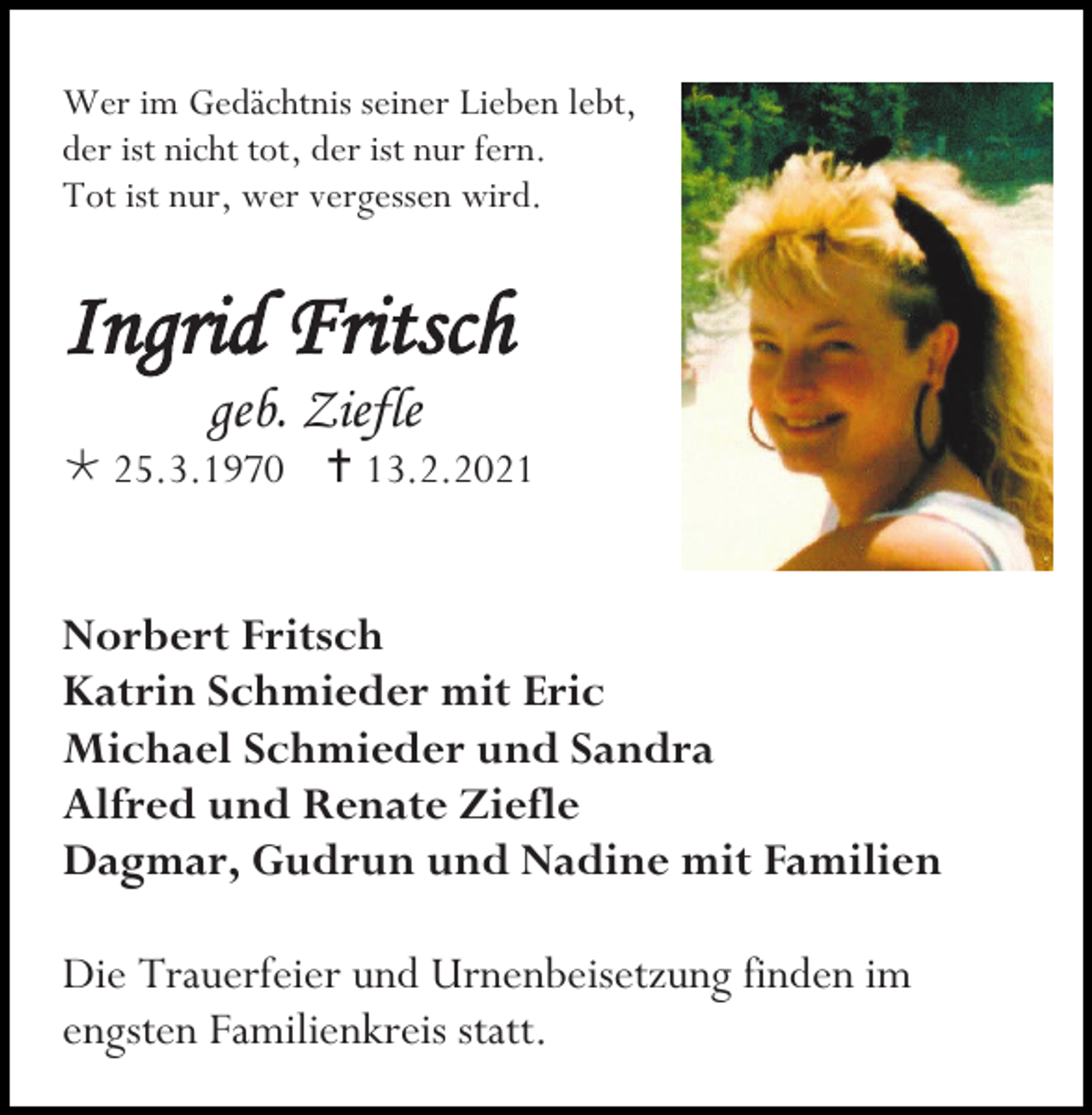 <p>Wer im Gedächtnis seiner Lieben lebt,<br />der ist nicht tot, der ist nur fern.<br />Tot ist nur, wer vergessen wird.</p><p>Ingrid Fritsch<br />geb. Ziefle<br /> 25.3.1970  13.2.2021</p><p>Norbert Fritsch<br />Katrin Schmieder mit Eric<br />Michael Schmieder und Sandra<br />Alfred und Renate Ziefle<br />Dagmar, Gudrun und Nadine mit Familien<br />Die Trauerfeier und Urnenbeisetzung finden im<br />engsten Familienkreis statt.</p>