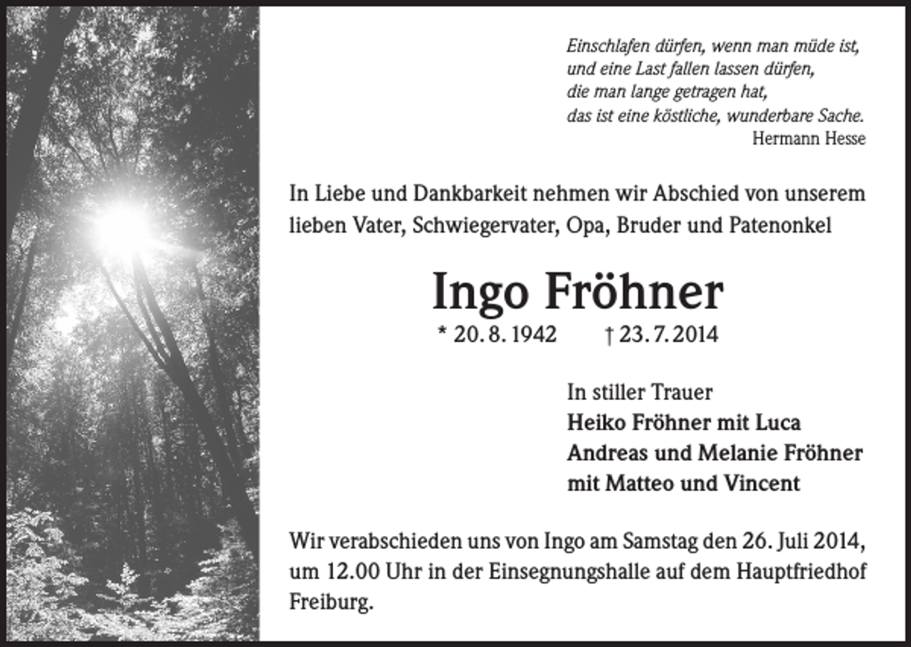 <p>Einschlafen dürfen, wenn man müde ist,<br />und eine Last fallen lassen dürfen,<br />die man lange getragen hat,<br />das ist eine köstliche, wunderbare Sache.</p><p>Hermann Hesse</p><p>In Liebe und Dankbarkeit nehmen wir Abschied von unserem<br />lieben Vater, Schwiegervater, Opa, Bruder und Patenonkel</p><p>Ingo Fröhner<br />* 20. 8. 1942</p><p>† 23. 7. 2014</p><p>In stiller Trauer<br />Heiko Fröhner mit Luca<br />Andreas und Melanie Fröhner<br />mit Matteo und Vincent<br />Wir verabschieden uns von Ingo am Samstag den 26. Juli 2014,<br />um 12.00 Uhr in der Einsegnungshalle auf dem Hauptfriedhof<br />Freiburg.</p>