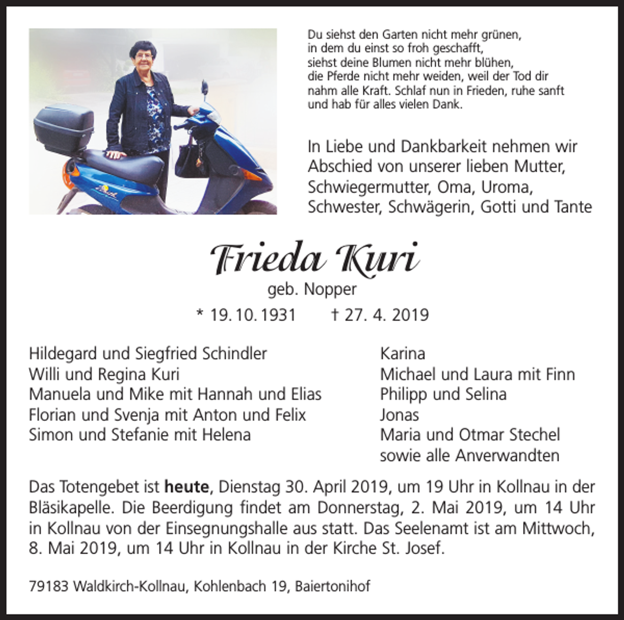 <p>Du siehst den Garten nicht mehr grünen,<br />in dem du einst so froh geschafft,<br />siehst deine Blumen nicht mehr blühen,<br />die Pferde nicht mehr weiden, weil der Tod dir<br />nahm alle Kraft. Schlaf nun in Frieden, ruhe sanft<br />und hab für alles vielen Dank.</p><p>In Liebe und Dankbarkeit nehmen wir<br />Abschied von unserer lieben M<br />­ utter,<br />Schwiegermutter, Oma, Uroma,<br />Schwester, Schwägerin, Gotti und Tante</p><p>Frieda Kuri</p><p>geb. Nopper<br />* 19. 10. 1931 † 27. 4. 2019<br />Hildegard und Siegfried Schindler<br />Karina<br />Willi und Regina Kuri<br />Michael und Laura mit Finn<br />Manuela und Mike mit Hannah und Elias<br />Philipp und Selina<br />Florian und Svenja mit Anton und Felix<br />Jonas<br />Simon und Stefanie mit Helena Maria und Otmar Stechel<br />sowie alle Anverwandten<br />Das Totengebet ist heute, Dienstag 30. April 2019, um 19 Uhr in Kollnau in der<br />Bläsikapelle. Die Beerdigung findet am Donnerstag, 2. Mai 2019, um 14 Uhr<br />in Kollnau von der Einsegnungshalle aus statt. Das Seelenamt ist am Mittwoch,<br />8. Mai 2019, um 14 Uhr in Kollnau in der Kirche St. Josef.<br />79183 Waldkirch-Kollnau, Kohlenbach 19, Baiertonihof</p>