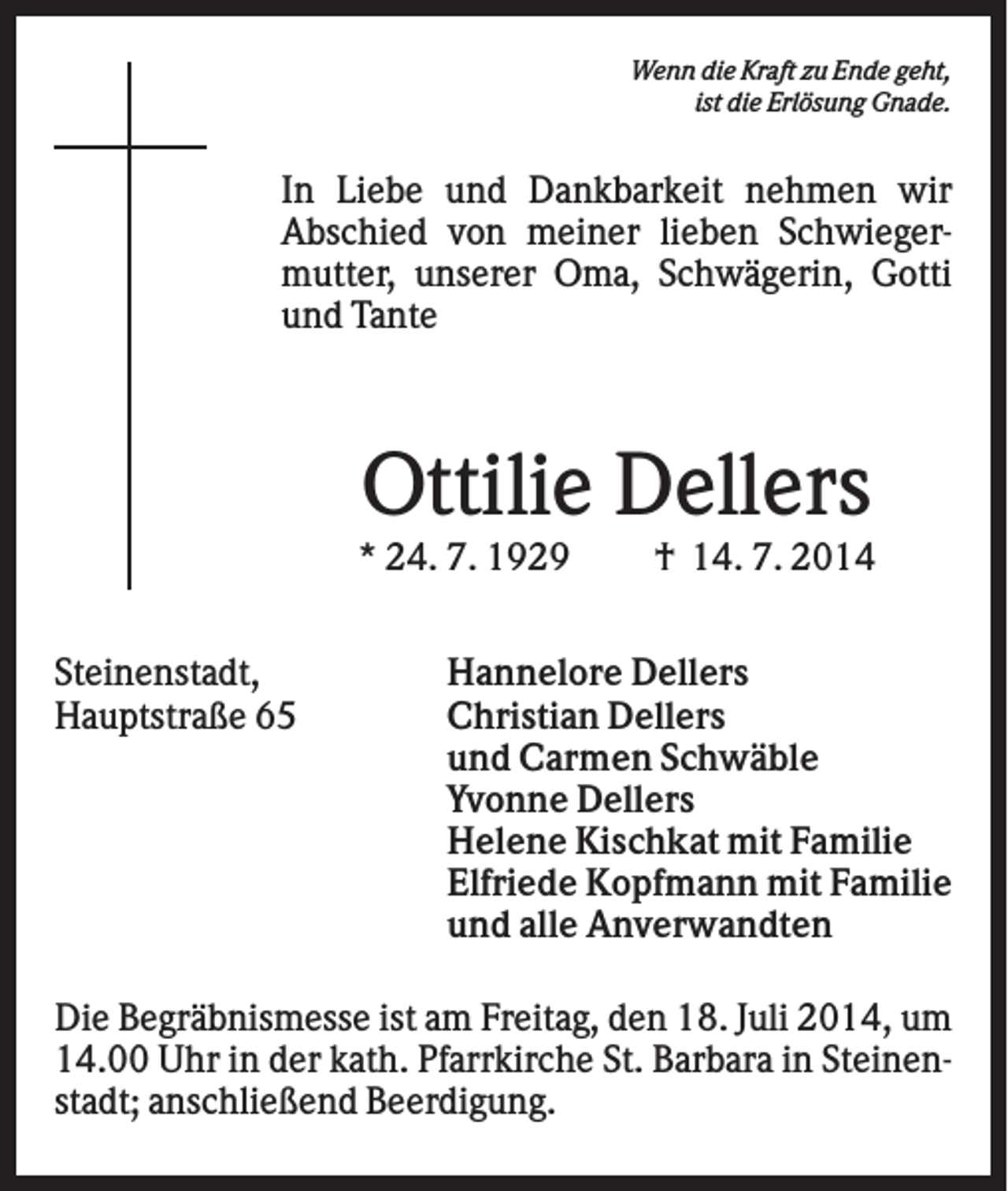 <p>Wenn die Kraft zu Ende geht,<br />ist die Erlösung Gnade.</p><p>In Liebe und Dankbarkeit nehmen wir<br />Abschied von meiner lieben Schwiegermutter, unserer Oma, Schwägerin, Gotti<br />und Tante</p><p>Ottilie Dellers<br />* 24. 7. 1929<br />Steinenstadt,<br />Hauptstraße 65</p><p>† 14. 7. 2014</p><p>Hannelore Dellers<br />Christian Dellers<br />und Carmen Schwäble<br />Yvonne Dellers<br />Helene Kischkat mit Familie<br />Elfriede Kopfmann mit Familie<br />und alle Anverwandten</p><p>Die Begräbnismesse ist am Freitag, den 18. Juli 2014, um<br />14.00 Uhr in der kath. Pfarrkirche St. Barbara in Steinenstadt; anschließend Beerdigung.</p>