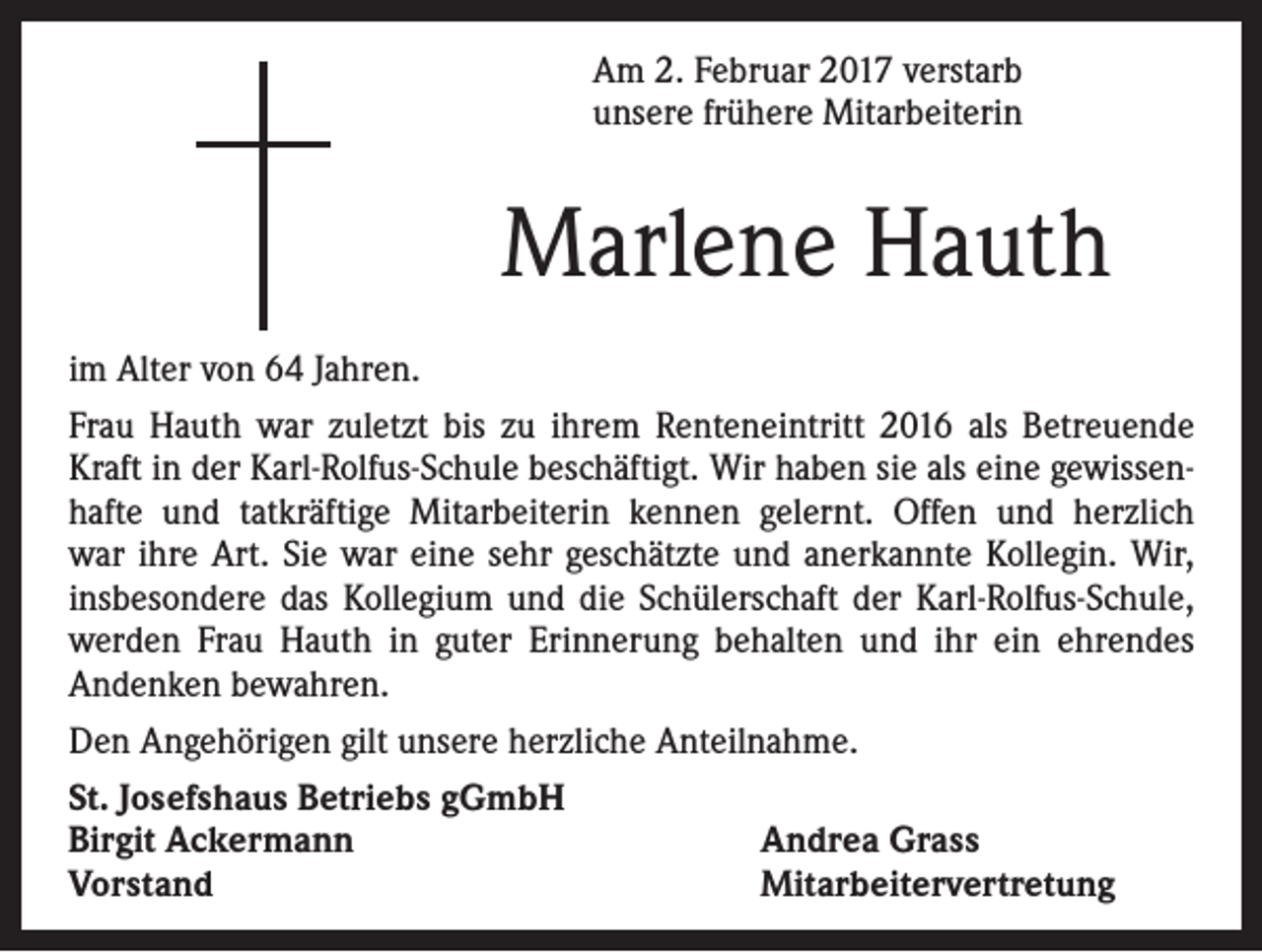<p>Am 2. Februar 2017 verstarb<br />unsere frühere Mitarbeiterin</p><p>Marlene Hauth<br />im Alter von 64 Jahren.<br />Frau Hauth war zuletzt bis zu ihrem Renteneintritt 2016 als Betreuende<br />Kraft in der Karl-Rolfus-Schule beschäftigt. Wir haben sie als eine gewissenhafte und tatkräftige Mitarbeiterin kennen gelernt. Offen und herzlich<br />war ihre Art. Sie war eine sehr geschätzte und anerkannte Kollegin. Wir,<br />insbesondere das Kollegium und die Schülerschaft der Karl-Rolfus-Schule,<br />werden Frau Hauth in guter Erinnerung behalten und ihr ein ehrendes<br />Andenken bewahren.<br />Den Angehörigen gilt unsere herzliche Anteilnahme.<br />St. Josefshaus Betriebs gGmbH<br />Birgit Ackermann<br />Andrea Grass<br />Vorstand<br />Mitarbeitervertretung</p>
