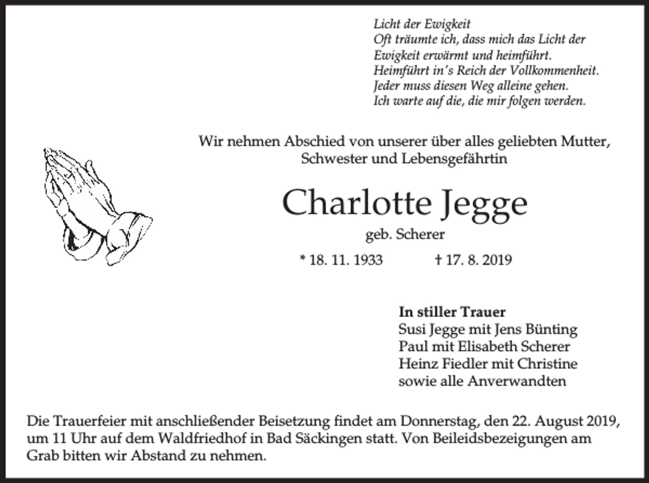 <p>Licht der Ewigkeit<br />Oft träumte ich, dass mich das Licht der<br />Ewigkeit erwärmt und heimführt.<br />Heimführt in's Reich der Vollkommenheit.<br />Jeder muss diesen Weg alleine gehen.<br />Ich warte auf die, die mir folgen werden.</p><p>Wir nehmen Abschied von unserer über alles geliebten Mutter,<br />Schwester und Lebensgefährtin</p><p>Charlotte Jegge<br />geb. Scherer<br />* 18. 11. 1933</p><p>† 17. 8. 2019<br />In stiller Trauer<br />Susi Jegge mit Jens Bünting<br />Paul mit Elisabeth Scherer<br />Heinz Fiedler mit Christine<br />sowie alle Anverwandten</p><p>Die Trauerfeier mit anschließender Beisetzung findet am Donnerstag, den 22. August 2019,<br />um 11 Uhr auf dem Waldfriedhof in Bad Säckingen statt. Von Beileidsbezeigungen am<br />Grab bitten wir Abstand zu nehmen.</p>