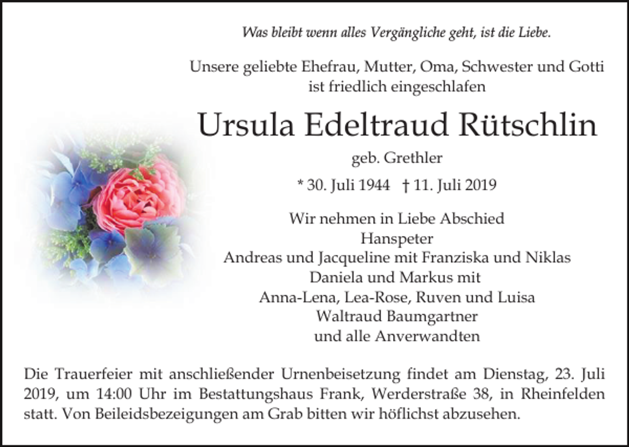 <p>Was bleibt wenn alles Vergängliche geht, ist die Liebe.</p><p>Unsere geliebte Ehefrau, Mutter, Oma, Schwester und Gotti<br />ist friedlich eingeschlafen</p><p>Ursula Edeltraud Rütschlin<br />geb. Grethler<br />* 30. Juli 1944 † 11. Juli 2019<br />Wir nehmen in Liebe Abschied<br />Hanspeter<br />Andreas und Jacqueline mit Franziska und Niklas<br />Daniela und Markus mit<br />Anna-Lena, Lea-Rose, Ruven und Luisa<br />Waltraud Baumgartner<br />und alle Anverwandten<br />Die Trauerfeier mit anschließender Urnenbeisetzung findet am Dienstag, 23. Juli<br />2019, um 14:00 Uhr im Bestattungshaus Frank, Werderstraße 38, in Rheinfelden<br />statt. Von Beileidsbezeigungen am Grab bitten wir höflichst abzusehen.</p>