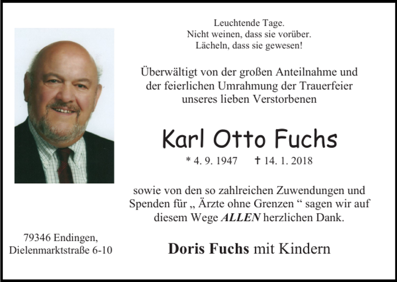 <p>Leuchtende Tage.<br />Nicht weinen, dass sie vorüber.<br />Lächeln, dass sie gewesen!</p><p>Überwältigt von der großen Anteilnahme und<br />der feierlichen Umrahmung der Trauerfeier<br />unseres lieben Verstorbenen</p><p>Karl Otto Fuchs<br />* 4. 9. 1947</p><p> 14. 1. 2018</p><p>sowie von den so zahlreichen Zuwendungen und<br />Spenden für „ Ärzte ohne Grenzen “ sagen wir auf<br />diesem Wege ALLEN herzlichen Dank.<br />79346 Endingen,<br />Dielenmarktstraße 6-10</p><p>Doris Fuchs mit Kindern</p>