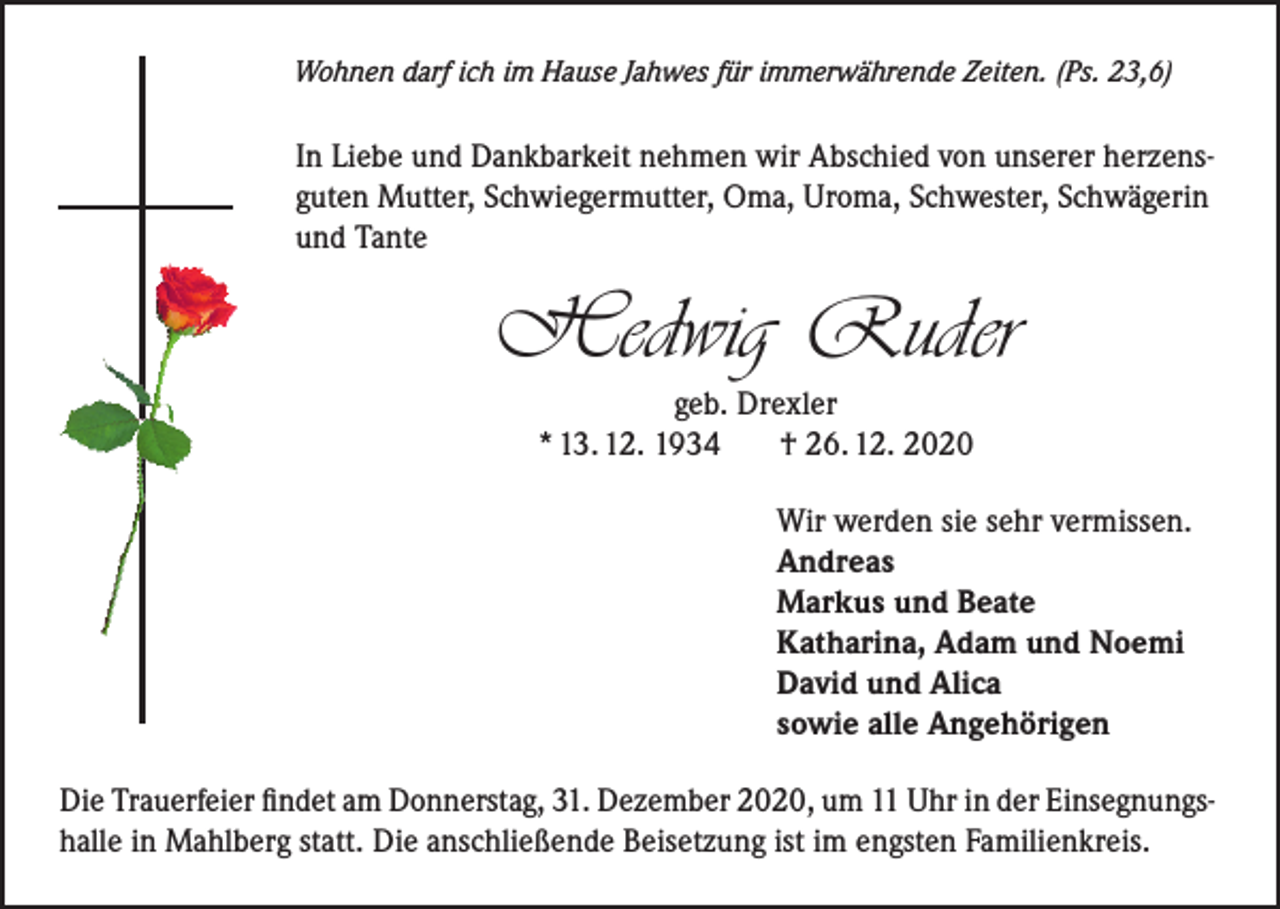 <p>Wohnen darf ich im Hause Jahwes für immerwährende Zeiten. (Ps. 23,6)</p><p>In Liebe und Dankbarkeit nehmen wir Abschied von unserer herzensguten Mutter, Schwiegermutter, Oma, Uroma, Schwester, Schwägerin<br />und Tante</p><p>Hedwig Ruder<br />geb. Drexler<br />* 13. 12. 1934<br />† 26. 12. 2020<br />Wir werden sie sehr vermissen.<br />Andreas<br />Markus und Beate<br />Katharina, Adam und Noemi<br />David und Alica<br />sowie alle Angehörigen<br />Die Trauerfeier findet am Donnerstag, 31. Dezember 2020, um 11 Uhr in der Einsegnungshalle in Mahlberg statt. Die anschließende Beisetzung ist im engsten Familienkreis.</p>