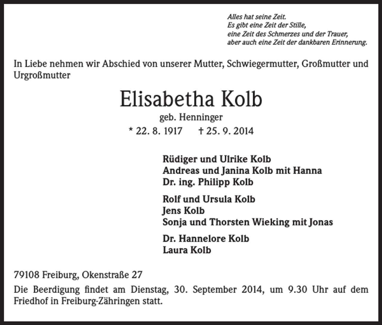 <p>Alles hat seine Zeit.<br />Es gibt eine Zeit der Stille,<br />eine Zeit des Schmerzes und der Trauer,<br />aber auch eine Zeit der dankbaren Erinnerung.</p><p>In Liebe nehmen wir Abschied von unserer Mutter, Schwiegermutter, Großmutter und<br />Urgroßmutter</p><p>Elisabetha Kolb<br />geb. Henninger<br />* 22. 8. 1917 † 25. 9. 2014</p><p>Rüdiger und Ulrike Kolb<br />Andreas und Janina Kolb mit Hanna<br />Dr. ing. Philipp Kolb<br />Rolf und Ursula Kolb<br />Jens Kolb<br />Sonja und Thorsten Wieking mit Jonas<br />Dr. Hannelore Kolb<br />Laura Kolb<br />79108 Freiburg, Okenstraße 27<br />Die Beerdigung findet am Dienstag, 30. September 2014, um 9.30 Uhr auf dem<br />Friedhof in Freiburg-Zähringen statt.</p>