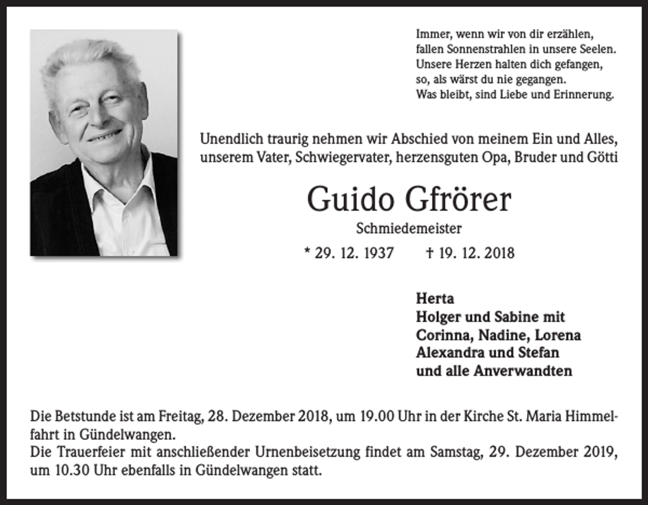 <p>Immer, wenn wir von dir erzählen,<br />fallen Sonnenstrahlen in unsere Seelen.<br />Unsere Herzen halten dich gefangen,<br />so, als wärst du nie gegangen.<br />Was bleibt, sind Liebe und Erinnerung.</p><p>Unendlich traurig nehmen wir Abschied von meinem Ein und Alles,<br />unserem Vater, Schwiegervater, herzensguten Opa, Bruder und Götti</p><p>Guido Gfrörer<br />Schmiedemeister</p><p>* 29. 12. 1937 † 19. 12. 2018<br />Herta<br />Holger und Sabine mit<br />Corinna, Nadine, Lorena<br />Alexandra und Stefan<br />und alle Anverwandten<br />Die Betstunde ist am Freitag, 28. Dezember 2018, um 19.00 Uhr in der Kirche St. Maria Himmelfahrt in Gündelwangen.<br />Die Trauerfeier mit anschließender Urnenbeisetzung findet am Samstag, 29. Dezember 2019,<br />um 10.30 Uhr ebenfalls in Gündelwangen statt.</p>