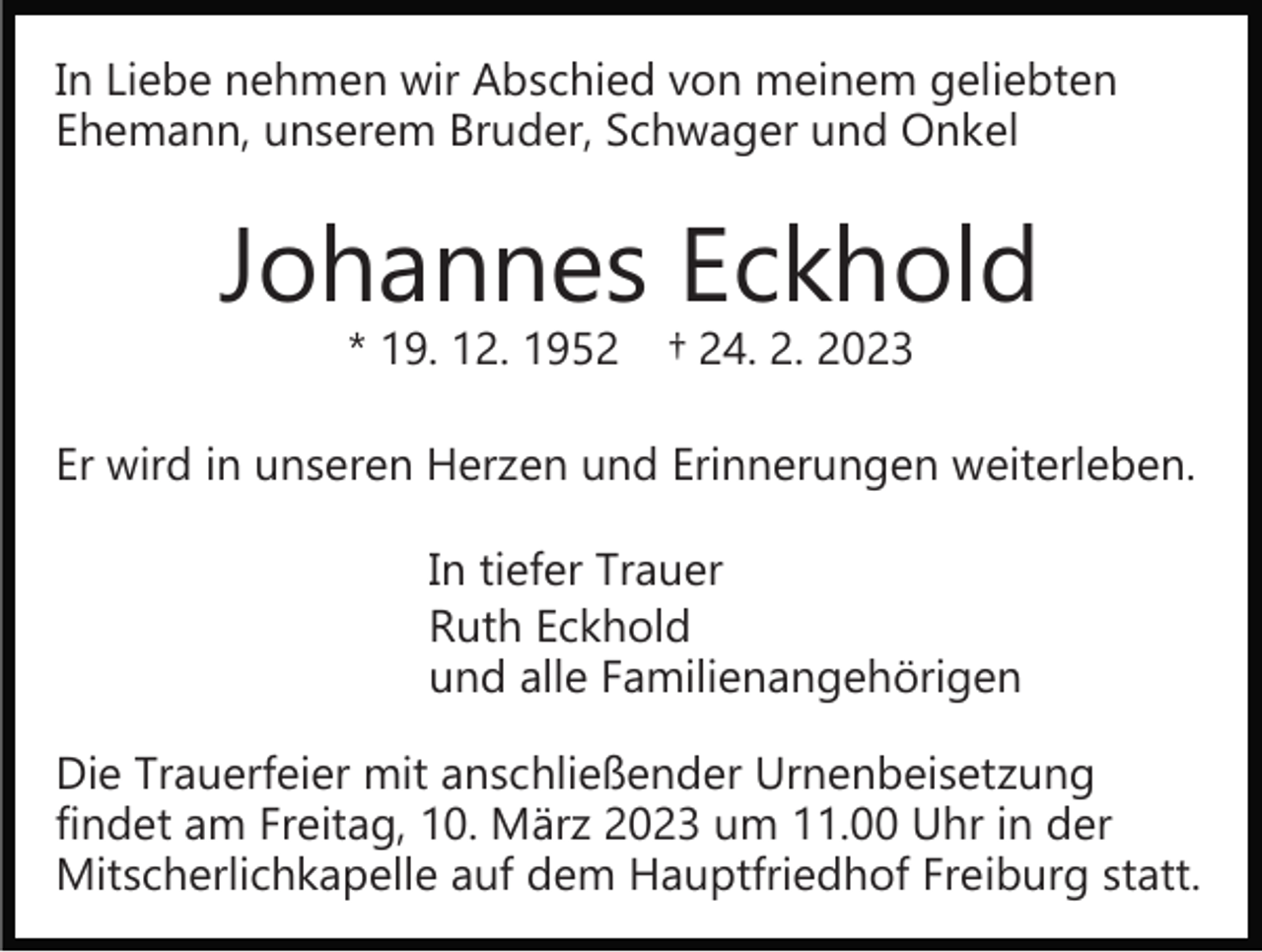 <p>In Liebe nehmen wir Abschied von meinem geliebten<br />Ehemann, unserem Bruder, Schwager und Onkel</p><p>Johannes Eckhold<br />* 19. 12. 1952</p><p>† 24. 2. 2023</p><p>Er wird in unseren Herzen und Erinnerungen weiterleben.<br />In tiefer Trauer<br />Ruth Eckhold<br />und alle Familienangehörigen<br />Die Trauerfeier mit anschließender Urnenbeisetzung<br />findet am Freitag, 10. März 2023 um 11.00 Uhr in der<br />Mitscherlichkapelle auf dem Hauptfriedhof Freiburg statt.</p>