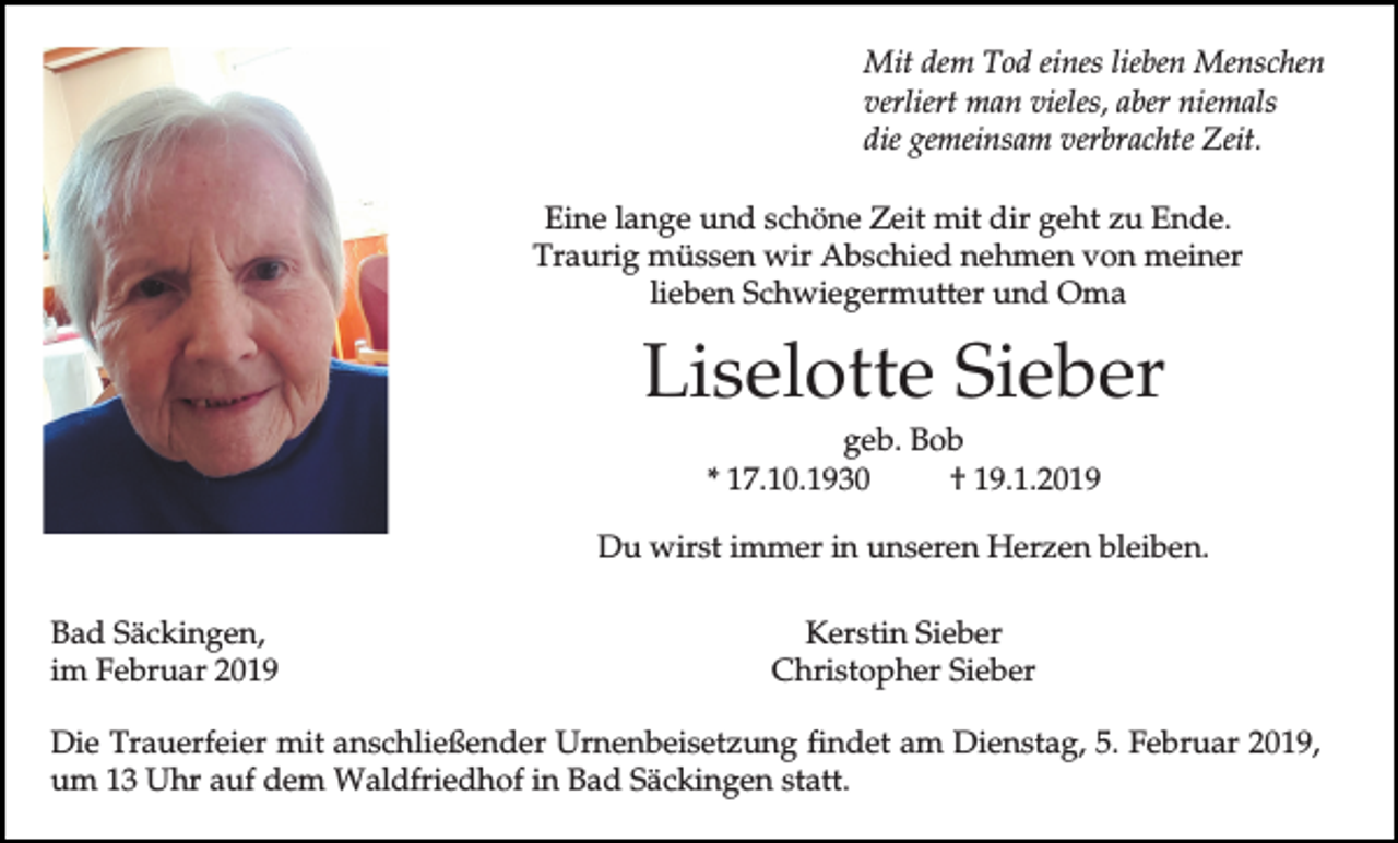 <p>Mit dem Tod eines lieben Menschen<br />verliert man vieles, aber niemals<br />die gemeinsam verbrachte Zeit.<br />Eine lange und schöne Zeit mit dir geht zu Ende.<br />Traurig müssen wir Abschied nehmen von meiner<br />lieben Schwiegermutter und Oma</p><p>Liselotte Sieber<br />geb. Bob<br />* 17.10.1930<br />† 19.1.2019<br />Du wirst immer in unseren Herzen bleiben.<br />Bad Säckingen,<br />im Februar 2019</p><p>Kerstin Sieber<br />Christopher Sieber</p><p>Die Trauerfeier mit anschließender Urnenbeisetzung findet am Dienstag, 5. Februar 2019,<br />um 13 Uhr auf dem Waldfriedhof in Bad Säckingen statt.</p>