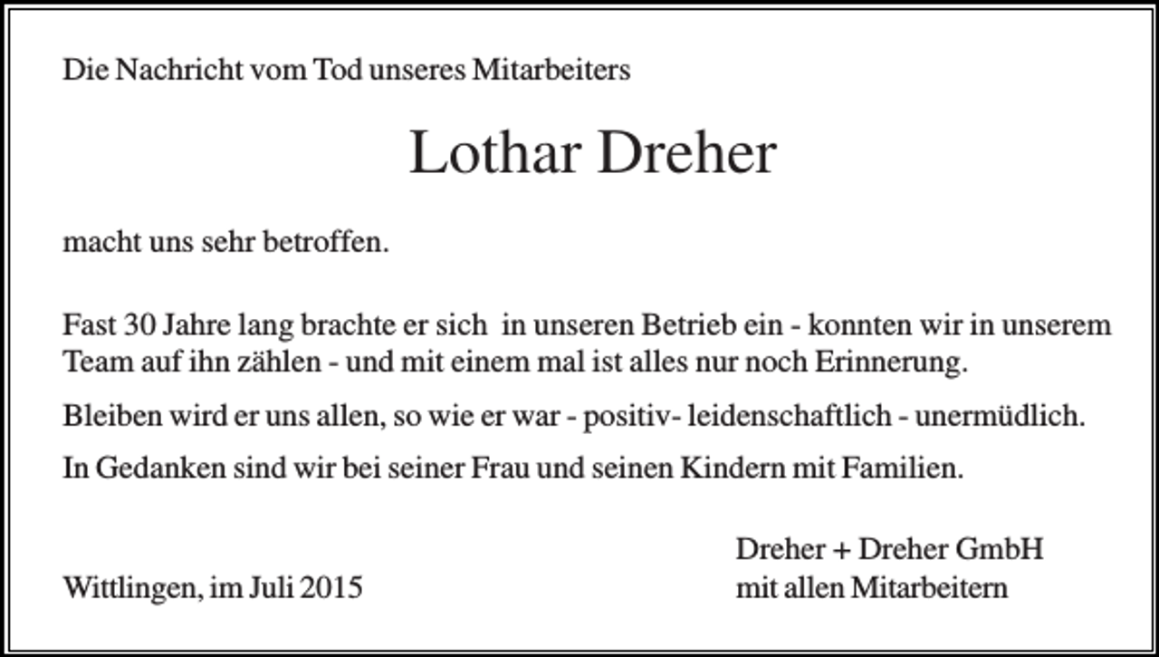 <p>Die Nachricht vom Tod unseres Mitarbeiters</p><p>Lothar Dreher<br />macht uns sehr betroffen.<br />Fast 30 Jahre lang brachte er sich in unseren Betrieb ein - konnten wir in unserem<br />Team auf ihn zählen - und mit einem mal ist alles nur noch Erinnerung.<br />Bleiben wird er uns allen, so wie er war - positiv- leidenschaftlich - unermüdlich.<br />In Gedanken sind wir bei seiner Frau und seinen Kindern mit Familien.</p><p>Wittlingen, im Juli 2015</p><p>Dreher + Dreher GmbH<br />mit allen Mitarbeitern</p>