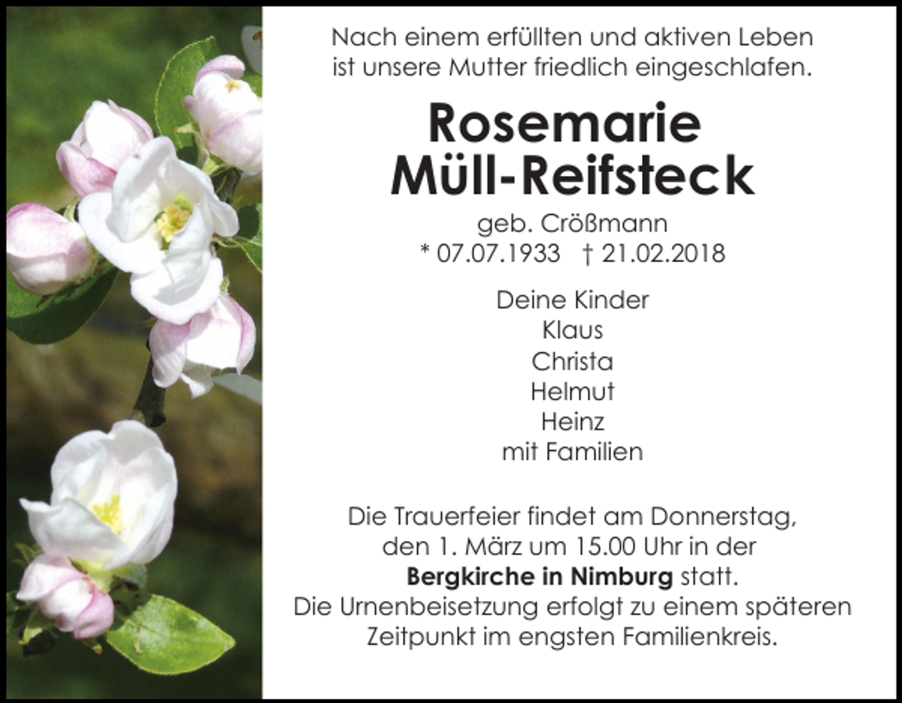 <p>erfüllten<br />NNach<br />a c h eieinem<br />n e m erf<br />üllt e n und<br />u n d aktiven<br />a kti v e n Leben<br />Leben<br />u ns er e Mutter<br />M utt er friedlich<br />fri e dli c h eingeschlafen.<br />ei n g es c hl af e n.<br />ist unsere</p><p>Rosemarie<br />R o s e m ari e<br />M üll - R eif st e c k<br />Müll-Reifsteck<br />ggeb.<br />e b. Crößmann<br />Cr ö ß m a n n<br />** 07.07.1933<br />0 7. 0 7. 1 9 †† 21.02.2018<br />2 1. 0 2. 2 0 1 8<br />DDeine<br />ei n e KiKinder<br />n d er<br />KlKlaus<br />a us<br />CChrista<br />hrist a<br />HHelmut<br />el m ut<br />H ei n z<br />Heinz<br />mit F Familien<br />a mili e n<br />mit<br />DiDie<br />e TrTrauerfeier<br />a u erf ei er fifindet<br />n d et am<br />a m Donnerstag,<br />D o n n erst a g,<br />d e n 1.1. März<br />M är z uum<br />m 115.00<br />5. Uhr<br />U hr iinn der<br />d er<br />den<br />BBergkirche<br />er g kir c h e i in<br />n Nimburg<br />Ni m b ur g statt.<br />st att.<br />DiDie<br />e Ur<br />n e n b eis et z u n g erf<br />ol gt zzu<br />u eieinem<br />n e m sspäteren<br />p ät er e n<br />Urnenbeisetzung<br />erfolgt<br />ZZeitpunkt<br />eit p u n kt iimm engsten<br />e n gst e n Familienkreis.<br />F a mili e n kr eis.</p>