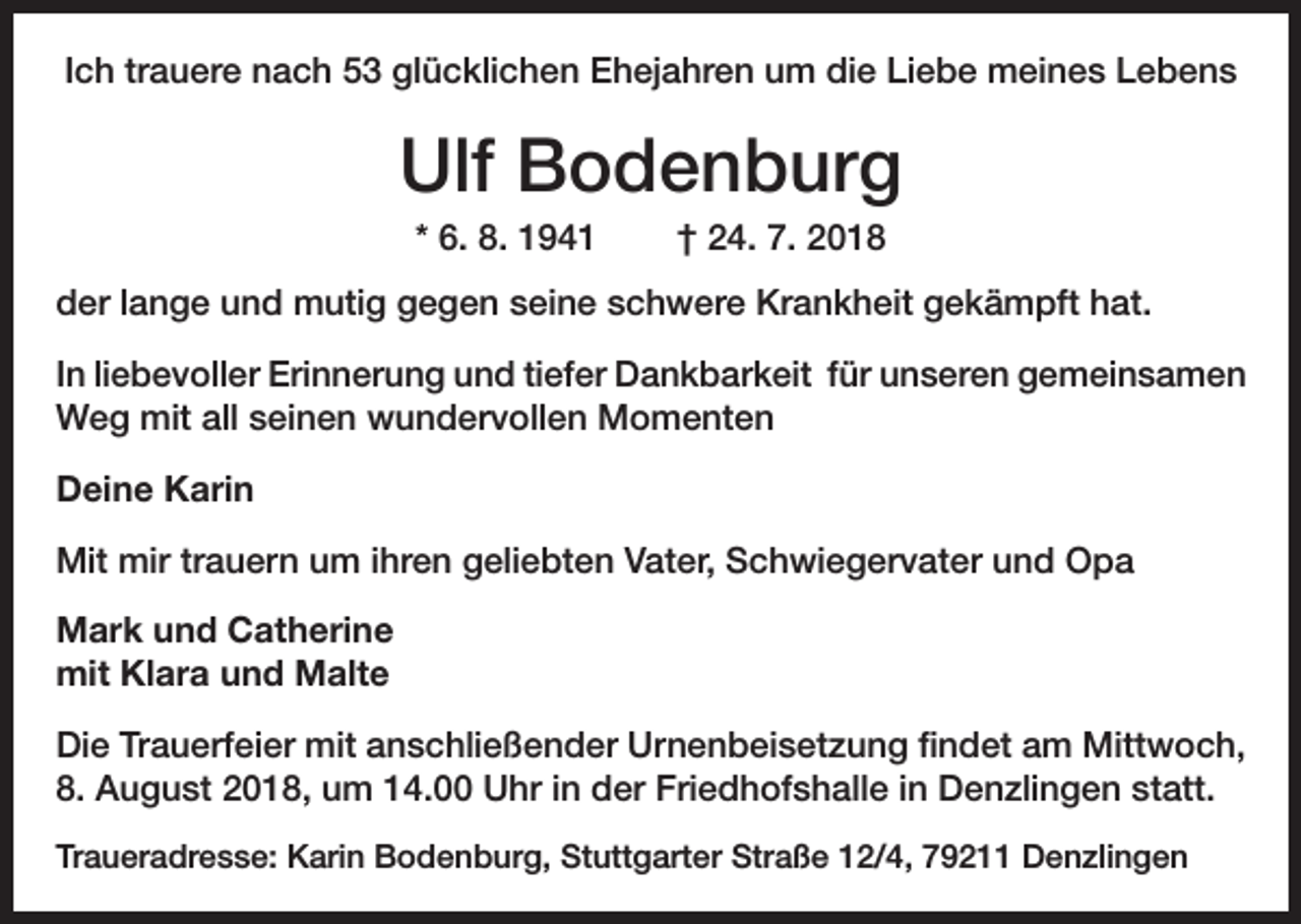 <p>Ich trauere nach 53 glücklichen Ehejahren um die Liebe meines Lebens</p><p>Ulf Bodenburg<br />* 6. 8. 1941</p><p>† 24. 7. 2018</p><p>der lange und mutig gegen seine schwere Krankheit gekämpft hat.<br />In liebevoller Erinnerung und tiefer Dankbarkeit für unseren gemeinsamen<br />Weg mit all seinen wundervollen Momenten<br />Deine Karin<br />Mit mir trauern um ihren geliebten Vater, Schwiegervater und Opa<br />Mark und Catherine<br />mit Klara und Malte<br />Die Trauerfeier mit anschließender Urnenbeisetzung findet am Mittwoch,<br />8. August 2018, um 14.00 Uhr in der Friedhofshalle in Denzlingen statt.<br />Traueradresse: Karin Bodenburg, Stuttgarter Straße 12/4, 79211 Denzlingen</p>