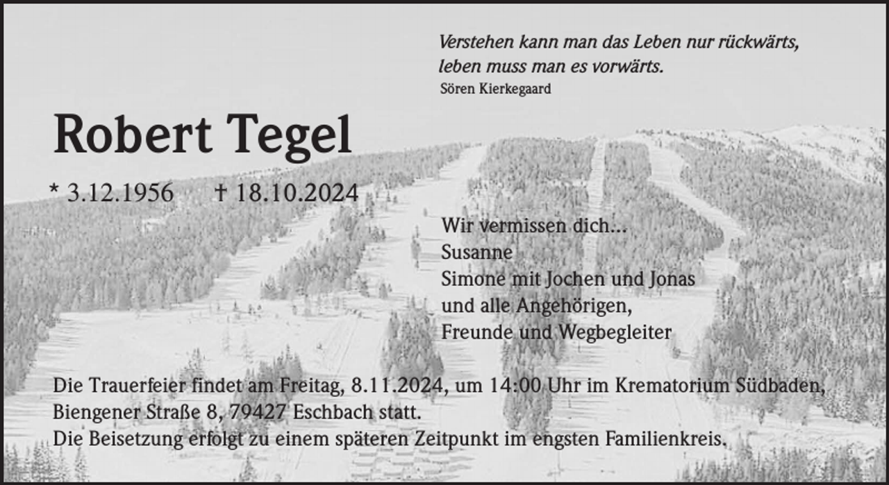 <p>Verstehen kann man das Leben nur rückwärts,<br />leben muss man es vorwärts.<br />Sören Kierkegaard</p><p>Robert Tegel<br />* 3.12.1956</p><p>† 18.10.2024<br />Wir vermissen dich...<br />Susanne<br />Simone mit Jochen und Jonas<br />und alle Angehörigen,<br />Freunde und Wegbegleiter</p><p>Die Trauerfeier findet am Freitag, 8.11.2024, um 14:00 Uhr im Krematorium Südbaden,<br />Biengener Straße 8, 79427 Eschbach statt.<br />Die Beisetzung erfolgt zu einem späteren Zeitpunkt im engsten Familienkreis.</p>