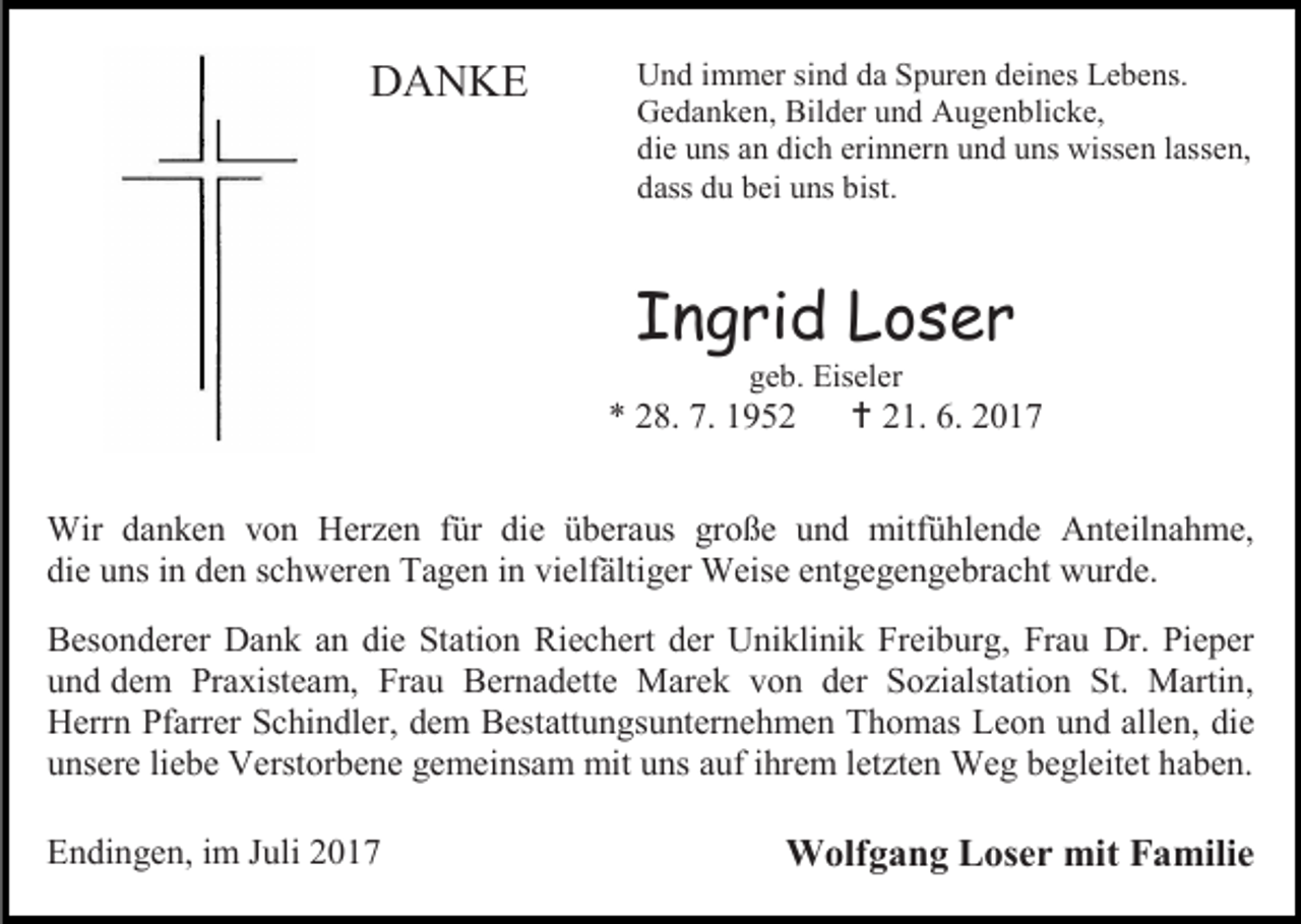 <p>DANKE</p><p>Und immer sind da Spuren deines Lebens.<br />Gedanken, Bilder und Augenblicke,<br />die uns an dich erinnern und uns wissen lassen,<br />dass du bei uns bist.</p><p>Ingrid Loser<br />geb. Eiseler</p><p>* 28. 7. 1952</p><p> 21. 6. 2017</p><p>Wir danken von Herzen für die überaus große und mitfühlende Anteilnahme,<br />die uns in den schweren Tagen in vielfältiger Weise entgegengebracht wurde.<br />Besonderer Dank an die Station Riechert der Uniklinik Freiburg, Frau Dr. Pieper<br />und dem Praxisteam, Frau Bernadette Marek von der Sozialstation St. Martin,<br />Herrn Pfarrer Schindler, dem Bestattungsunternehmen Thomas Leon und allen, die<br />unsere liebe Verstorbene gemeinsam mit uns auf ihrem letzten Weg begleitet haben.<br />Endingen, im Juli 2017</p><p>Wolfgang Loser mit Familie</p>