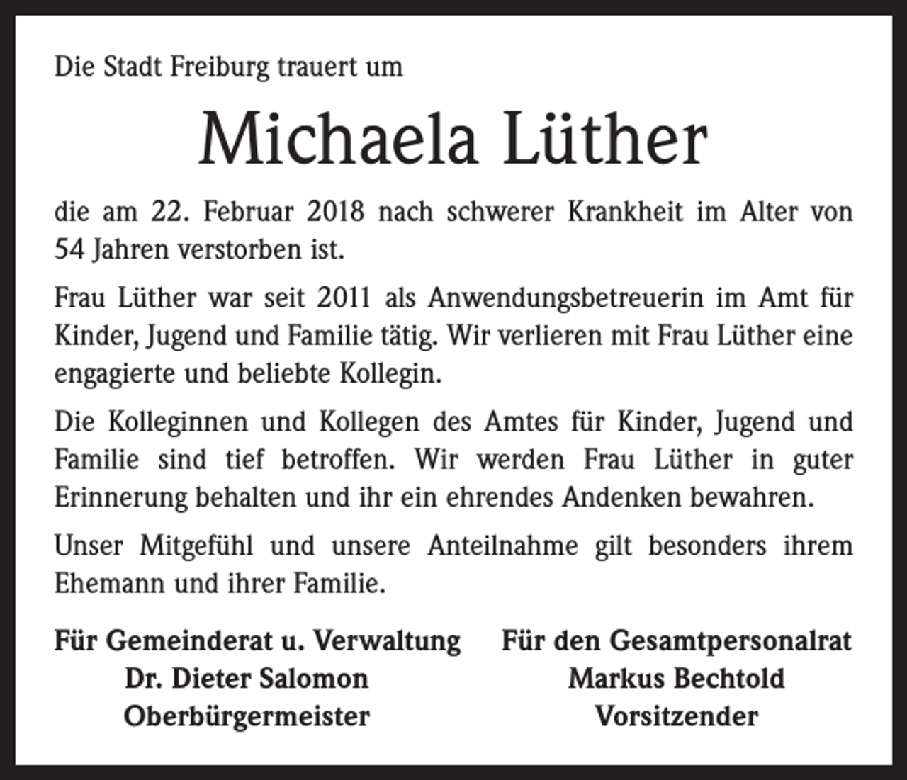 <p>Die Stadt Freiburg trauert um</p><p>Michaela Lüther<br />die am 22. Februar 2018 nach schwerer Krankheit im Alter von<br />54 Jahren verstorben ist.<br />Frau Lüther war seit 2011 als Anwendungsbetreuerin im Amt für<br />Kinder, Jugend und Familie tätig. Wir verlieren mit Frau Lüther eine<br />engagierte und beliebte Kollegin.<br />Die Kolleginnen und Kollegen des Amtes für Kinder, Jugend und<br />Familie sind tief betroffen. Wir werden Frau Lüther in guter<br />­Erinnerung behalten und ihr ein ehrendes Andenken bewahren.<br />Unser Mitgefühl und unsere Anteilnahme gilt besonders ihrem<br />­Ehemann und ihrer Familie.<br />F<br />ür Gemeinderat u. Verwaltung</p><p>Dr. Dieter Salomon</p><p>Oberbürgermeister</p><p>Für den Gesamtpersonalrat<br />Markus Bechtold<br />Vorsitzender</p>
